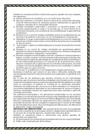 También se consideran faltas o infracciones graves, pasibles de cese temporal,
las siguientes:
a) Causar perjuicio al estudiante y/o a la institución educativa.
b) Ejecutar, promover o encubrir, dentro o fuera de la institución educativa,
actos de violencia física, de calumnia, injuria o difamación, en agravio de
cualquier miembro de la comunidad educativa.
c) Realizar actividades comerciales o lucrativas, en beneficio propio o de
terceros, aprovechando el cargo o la función que se tiene dentro de la
institución educativa,con excepción de las actividadesque tengan objetivos
académicos.
d) Realizar en su centro de trabajo actividades ajenas al cumplimiento de sus
funciones de profesor o directivo, sin la correspondiente autorización.
e) Abandonar el cargo, inasistiendo injustificadamente al centro de trabajo por
más de tres (3) días consecutivos o cinco (5) días discontinuos en un período
de dos (2) meses.
f) Interrumpir u oponerse deliberadamente al normal desarrollo del servicio
educativo.
g) Realizar en su centro de trabajo actividades de proselitismo político
partidario en favor de partidos políticos, movimientos,alianzaso dirigencias
políticas nacionales, regionales o municipales.
h) Realizar cualquier acción dirigida a sustraer, reproducir enforma impresa o
digital, en todo o en parte, los instrumentos o documentación relativos a las
evaluaciones de logros de aprendizaje de estudiantesde Educación Básica o
de las evaluaciones previstas en el artículo 13 de la presente Ley, antes,
durante o después de la aplicación de las referidas evaluaciones, así como
cualquier otra acción dirigida a afectar o alterar sus resultados o a obtener
beneficio para sí o para terceros.
i) Otras que se establezcan en las disposiciones legales pertinentes.
Asimismo, el profesor que incurre en una falta o infracción, habiendo sido
sancionado previamente en dos (2) ocasiones con suspensión,es pasible de cese
temporal.
En el caso de los profesores que prestan servicios en las instituciones
educativas,que incurranen las faltas señaladas en los literales a) y b), iniciado
el proceso investigatorio previo al proceso administrativo disciplinario y en tanto
estos no concluyan, el profesor es retirado de la institución educativa.
Asimismo, los profesores que incurran en la falta señalada en el literal h) se
encuentran impedidos de participar en las evaluaciones de Acceso a Cargos y
Ascenso, convocadas durante los siguientes cinco años contados a partir de
ocurridos los hechos.
Los profesores contratados y los postulantes involucrados en las acciones
señaladas en el literal h) del presente artículo están impedidos de participar en
las evaluaciones de Ingreso a la Carrera Pública Magisterial y de Contratación
Docente, convocadas durante los siguientes cinco años contados a partir de
ocurridos los hechos. El cese temporal es impuesto por el titular de la Unidad
de Gestión Educativa Local, Dirección Regional de Educación y del Ministerio
de Educación, según corresponda
ARTICULO 150. DESTITUCIÓN. Son causalesde destitución, la transgresión
por acción u omisión de los principios, deberes, obligaciones y prohibiciones en
el ejercicio de la función docente, considerado como muy grave.
También se consideran faltas o .infracciones muy graves, pasibles de
destitución, las siguientes:
a) No presentarse a la evaluaciónde desempeño docente sin causa justificada.
b) Haber sido condenado por delito doloso.
 