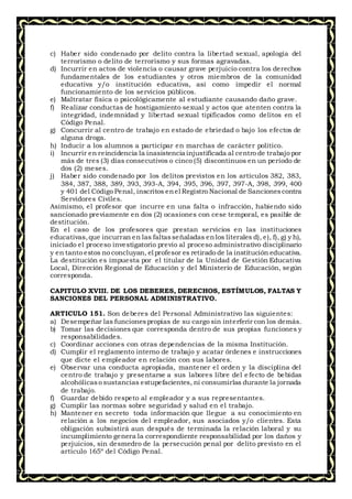 c) Haber sido condenado por delito contra la libertad sexual, apología del
terrorismo o delito de terrorismo y sus formas agravadas.
d) Incurrir en actos de violencia o causar grave perjuicio contra los derechos
fundamentales de los estudiantes y otros miembros de la comunidad
educativa y/o institución educativa, así como impedir el normal
funcionamiento de los servicios públicos.
e) Maltratar física o psicológicamente al estudiante causando daño grave.
f) Realizar conductas de hostigamiento sexual y actos que atenten contra la
integridad, indemnidad y libertad sexual tipificados como delitos en el
Código Penal.
g) Concurrir al centro de trabajo en estado de ebriedad o bajo los efectos de
alguna droga.
h) Inducir a los alumnos a participar en marchas de carácter político.
i) Incurrir en reincidencia la inasistencia injustificada al centro de trabajo por
más de tres (3) días consecutivos o cinco (5) discontinuos en un período de
dos (2) meses.
j) Haber sido condenado por los delitos previstos en los artículos 382, 383,
384, 387, 388, 389, 393, 393-A, 394, 395, 396, 397, 397-A, 398, 399, 400
y 401 del Código Penal, inscritos enel Registro Nacional de Sancionescontra
Servidores Civiles.
Asimismo, el profesor que incurre en una falta o infracción, habiendo sido
sancionado previamente en dos (2) ocasiones con cese temporal, es pasible de
destitución.
En el caso de los profesores que prestan servicios en las instituciones
educativas,que incurran en las faltasseñaladas enlos literales d), e), f), g) y h),
iniciado el proceso investigatorio previo al proceso administrativo disciplinario
y en tanto estos no concluyan, el profesor es retirado de la institución educativa.
La destitución es impuesta por el titular de la Unidad de Gestión Educativa
Local, Dirección Regional de Educación y del Ministerio de Educación, según
corresponda.
CAPITULO XVIII. DE LOS DEBERES, DERECHOS, ESTÍMULOS, FALTAS Y
SANCIONES DEL PERSONAL ADMINISTRATIVO.
ARTICULO 151. Son deberes del Personal Administrativo las siguientes:
a) Desempeñar las funcionespropias de su cargo sin interferir con los demás.
b) Tomar las decisiones que corresponda dentro de sus propias funciones y
responsabilidades.
c) Coordinar acciones con otras dependencias de la misma Institución.
d) Cumplir el reglamento interno de trabajo y acatar órdenes e instrucciones
que dicte el empleador en relación con sus labores.
e) Observar una conducta apropiada, mantener el orden y la disciplina del
centro de trabajo y presentarse a sus labores libre del e fecto de bebidas
alcohólicaso sustancias estupefacientes, ni consumirlas durante la jornada
de trabajo.
f) Guardar debido respeto al empleador y a sus representantes.
g) Cumplir las normas sobre seguridad y salud en el trabajo.
h) Mantener en secreto toda información que llegue a su conocimiento en
relación a los negocios del empleador, sus asociados y/o clientes. Esta
obligación subsistirá aun después de terminada la relación laboral y su
incumplimiento genera la correspondiente responsabilidad por los daños y
perjuicios, sin desmedro de la persecución penal por delito previsto en el
artículo 165º del Código Penal.
 