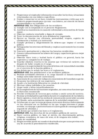 i) Proporcionar al empleador información veraz sobre los hechos y situaciones
relacionadas con sus labores específicas.
j) Cuidar y conservar en un buen estado los instrumentos y útiles que se le
hubieren proporcionado para ejecutar sus labores, así como de los bienes
encomendados a su custodia.
ARTICULO 152. Son Obligaciones de los servidores:
a) Cumplir con lo estipulado en el presente Reglamento.
b) Justificar su inasistencia en casos de enfermedad u otros motivos de fuerza
mayor.
c) Observar conducta intachable y digna de ejemplo.
d) Tener la documentación de área debidamente organizada.
e) Ejercer su función con eficiencia, puntualidad, respeto, espíritu de
colaboración y lealtad a la institución.
f) Cumplir personal y diligentemente los deberes que impone el servicio
público;
g) Salvaguardar los intereses del Estado y emplear austeramente los recursos
públicos;
h) Concurrir puntualmente y observar los horarios establecidos;
i) Conocer exhaustivamente las labores del cargo y capacitarse para su mejor
desempeño;
j) Observar buen trato y lealtad hacia el público en general, hacia los
superiores y compañeros de trabajo;
k) Guardar absoluta reserva en los asuntos que revistan tal carácter, aún
después de haber cesado en el cargo;
l) Informar a la superioridad de los actos delictivos o de inmoralidad cometidos
en el ejercicio de la función pública; y
m) Las demás que le señale las leyes o el reglamento.
ARTICULO 153. Son prohibiciones a los servidores públicos:
a) Realizar actividades distintas a su cargo durante el horario normal de
trabajo salvo labor docente universitaria;
b) Ausentarse de su centro de trabajo sin conocimiento del inmediato superior.
c) Desacatar las órdenes de sus superiores.
d) Acudir a la Institución Educativa en estado de ebriedad.
e) Efectuar cobros indebidos a los usuarios.
f) Llegar tarde y faltas injustificadamente.
g) El incumplimiento de las funciones originadas,así como otras funciones que
la Dirección encomiende
h) Percibir retribución de terceros para realizar u omitir actos del servicio;
i) Realizar actividad política partidaria durante el cumplimiento de las labores;
j) Emitir opinión a través de los medios de comunicación social sobre asuntos
del Estado, salvo autorización expresa de la autoridad competente;
k) Celebrar por si o por terceras personas o intervenir directa o indirectamente
en los contratos con su Entidad en los que tengan intereses el propio
servidor, su cónyuge o parienteshasta el cuarto grado de consanguinidad o
segundo de afinidad; y
l) Las demás que señalen las leyes o el reglamento.
ARTICULO 154. Son derechos de los servidores públicos de carrera:
a) Hacer carrera pública en base al mérito, sin discriminación política,
religiosa, económica, de raza o de sexo, ni de ninguna otra índole;
b) Gozar de estabilidad.
c) Ningún servidor puede ser cesado ni destituido sino por causa prevista en la
Ley de acuerdo al procedimiento establecido;
 