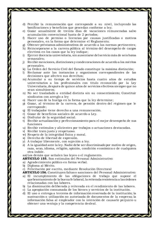 d) Percibir la remuneración que corresponde a su nivel, incluyendo las
bonificaciones y beneficios que procedan conforme a ley;
e) Gozar anualmente de treinta días de vacaciones remuneradas salvo
acumulación convencional hasta de 2 períodos;
f) Hacer uso de permiso o licencias por causas justificadas o motivos
personales, en la forma que determine el Reglamento;
g) Obtener préstamos administrativos de acuerdo a las normas pertinentes;
h) Reincorporarse a la carrera pública al término del desempeño de cargos
electivos en los casos que la ley indique;
i) Ejercer docencia universitaria, sin ausentarse del servicio más de seishoras
semanales;
j) Recibir menciones, distinciones y condecoraciones de acuerdo a los méritos
personales.
k) La Orden del Servicio Civil del Estado constituye la máxima distinción;
l) Reclamar ante las instancias y organismos correspondientes de las
decisiones que afecten sus derechos;
m) Acumular a su tiempo de servicios hasta cuatro años de estudios
universitarios a los profesionales con título reconocido por la Ley
Universitaria,después de quince años de servicios efectivos siempre que no
sean simultáneos;
n) No ser trasladado a entidad distinta sin su consentimiento; Constituir
sindicatos con arreglo a ley
o) Hacer uso de la huelga en la forma que la ley determine;
p) Gozar, al término de la carrera, de pensión dentro del régimen que le
corresponde;
q) El trabajador tiene derecho a una remuneración.
r) Gozar de beneficios sociales de acuerdo a Ley.
s) Disfrutar de la seguridad social.
t) Recibir actualización y perfeccionamiento para el mejor desempeño de sus
funciones
u) Recibir estímulos y alicientes por trabajos o actuaciones destacadas.
v) Recibir trato justo y respetuoso.
w) Respeto de la integridad física y moral.
x) Derecho de libertad de expresión.
y) A trabajar libremente, con sujeción a ley.
z) A la igualdad ante la ley. Nadie debe ser discriminado por motivo de origen,
raza, sexo, idioma, religión, opinión, condición económica o de cualquiera
otra índole.
aa) Los demás que señalen las leyes o el reglamento.
ARTICULO 155. Son estímulos del Personal Administrativo:
a) Agradecimiento público en forma verbal.
b) Diploma al Mérito.
c) Felicitación por escrito, mediante Resolución Directoral
ARTICULO 156. Constituyen faltaso sanciones del Personal Administrativo:
a) El incumplimiento de las obligaciones de trabajo que supone el
quebrantamiento de la buena fe laboral, la reiterada resistencia a lasórdenes
relacionadas con las labores.
b) La disminución deliberada y reiterada en el rendimiento de las labores.
c) La apropiación consumada de los bienes y servicios de la institución.
d) El uso o entrega a terceros de información reservada de la institución; la
sustracción o utilización no autorizada de documentos de la empresa; la
información falsa al empleador con la intención de causarle perjuicio u
obtener una ventaja y la competencia desleal.
 