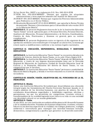 6
36.Ley Servir Nro. 30057 y su reglamento D.S. Nro. 040-2014-PCM
37.RVM Nro. 052-2016-MINEDU “Normas que regulan las situaciones
administrativas y otros aspectos laborales del Auxiliar de Educación”
38.RVM N° 091-2015-MINEDU Normas que regulan los Procesos Administrativos
para Profesores en el Sector Público.
39.Resolución Ministerial Nº 0712-2018-MINEDU, que aprueba la Norma Técnica
denominada “Normas y Orientaciones para el desarrollo del año escolar 2019
en la Educación Básica”
ARTICULO 3. El presente Reglamento Interno de la de la Institución Educativa
“Santo Tomás” será de aplicación para el Personal Directivo, Personal Docente,
Auxiliares de Educación, Personal Administrativo y de Servicio, Coordinadores,
Comités de Aula, Practicantes y Alumnos en general, para su estricto
cumplimiento.
ARTICULO 4. El presente Reglamento entra en vigencia al día siguiente de su
aprobación mediante acto resolutivo por el tiempo de un año lectivo, la misma que
estará sujeto a modificaciones conforme a las normas legales nacionales.
CAPITULO II: UBICACIÓN, DEPENDENCIA, MODALIDAD, Y SERVICIOS
EDUCATIVOS
ARTICULO 5. La Institución Educativa “Santo Tomás” se encuentra ubicada en la
Provincia de Cutervo, distrito de Santo Tomás, en la calle Ulises Espejo S/N.
ARTICULO 6. La Institución Educativa “Santo Tomás” depende del Ministerio de
Educación, a través de sus órganos desconcentrados como son la Dirección
Regional de Educación de Cajamarca, Unidad de Gestión Educativa Local de
Cutervo y la Promoción Educativa del distrito de Santo Tomás, en sus
competencias que le facultan.
ARTICULO 7. La Institución Educativa “Santo Tomás” pertenece a modalidad de
Educación Básica Regular, y brinda el servicio educativo en el nivel de educación
secundaria.
CAPITULO III: MISIÓN, VISIÓN, OBJETIVOS DEL RI, FUNCIONES DE LA IE,
PRINCIPIOS.
ARTICULO 8. Misión
Somos una Institución Educativa Secundaria que desarrollamos una educación
integral según los lineamientos del Diseño Curricular Nacional, basada en el
respeto absoluto de los derechos humanos, con practica de valores. En los
estudiantes desarrollamos capacidades y habilidades cognitivas, afectivas y
psicomotoras, las que les permitirán ser competitivos, creativos críticos y
transformadores de su realidad logrando tener éxito en su vida en una sociedad
con identidad cultural en un mundo globalizado.
ARTICULO 9. Visión
Al año 2019, ser una institución secundaria sólida pionera del desarrollo humano
y de la calidad educativa. Forjadora de alumnos competitivos, creativos, críticos y
líderes en los diversos aspectos de la realidad; con enfoque productiva, ecológico
ambiental e intercultural; para conseguir una sociedad tomasina inclusiva,
democrática, autogestionaria y pacífica que garantice su desarrollo sostenible
 