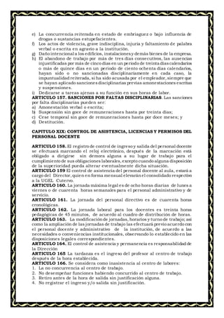 e) La concurrencia reiterada en estado de embriaguez o bajo influencia de
drogas o sustancias estupefacientes.
f) Los actos de violencia, grave indisciplina, injuria y faltamiento de palabra
verbal o escrita en agravio a la institución.
g) Daño intencional a los edificios, instalacionesy demás bienes de la empresa.
h) El abandono de trabajo por más de tres días consecutivos, las ausencias
injustificadas por más de cinco días en un periodo de treinta díascalendarios
o más de quince días en un periodo de ciento ochenta días calendarios,
hayan sido o no sancionadas disciplinariamente en cada caso, la
impuntualidad reiterada, si ha sido acusada por el empleador,siempre que
se hayan aplicado sancionesdisciplinarias previas amonestaciones escritas
y suspensiones.
i) Dedicarse a tareas ajenas a su función en sus horas de labor.
ARTICULO 157. SANCIONES POR FALTAS DISCIPLINARIAS. Las sanciones
por falta disciplinarias pueden ser:
a) Amonestación verbal o escrita;
b) Suspensión sin goce de remuneraciones hasta por treinta días;
c) Cese temporal sin goce de remuneraciones hasta por doce meses; y
d) Destitución.
CAPITULO XIX: CONTROL DE ASISTENCIA, LICENCIAS Y PERMISOS DEL
PERSONAL DOCENTE
ARTICULO 158. El registro de control de ingreso y salida del personal docente
se efectuará marcando el reloj electrónico, después de la marcación está
obligado a dirigirse sin demora alguna a su lugar de trabajo para el
cumplimiento de sus obligaciones laborales,excepto cuando alguna disposición
de la superioridad pueda alterar eventualmente dicha situación.
ARTICULO 159 El control de asistencia del personal docente al aula, estará a
cargo del Director,quien en forma mensual elevaránel consolidado respectivo
a la UGEL Cutervo.
ARTICULO 160. La jornada máxima legal es de ocho horas diarias de lunes a
viernes o de cuarenta horas semanales para el personal administrativo y de
servicio.
ARTICULO 161. La jornada del personal directivo es de cuarenta horas
cronológicas.
ARTICULO 162. La jornada laboral para los docentes es treinta horas
pedagógicas de 45 minutos, de acuerdo al cuadro de distribución de horas.
ARTICULO 163. La modificaciónde jornadas, horarios y turno de trabajo; así
como la ampliación de las jornadas de trabajo las efectuará previo acuerdo con
el personal docente y administrativo de la institución, de acuerdo a las
necesidades o conveniencias institucionales, observando lo establecido en las
disposiciones legales correspondientes.
ARTICULO 164. El control de asistencia y permanencia es responsabilidad de
la Dirección
ARTICULO 165 La tardanza es el ingreso del profesor al centro de trabajo
después de la hora establecida.
ARTICULO 166. Se considera como inasistencia al centro de labores:
1. La no concurrencia al centro de trabajo.
2. No desempeñar funciones habiendo concurrido al centro de trabajo.
3. Retiro antes de la hora de salida sin justificación alguna.
4. No registrar el ingreso y/o salida sin justificación.
 