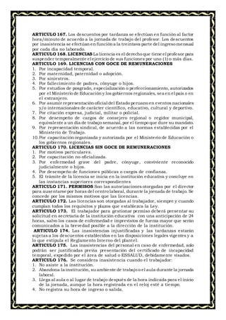 ARTICULO 167. Los descuentos por tardanza se efectúan en función al factor
hora/minuto de acuerdo a la jornada de trabajo del profesor. Los descuentos
por inasistencia se efectúan en funcióna la treintava parte del ingreso mensual
por cada día no laborado.
ARTICULO 168. LICENCIAS La licencia es el derecho que tiene el profesor para
suspender temporalmente el ejercicio de sus funciones por uno (1) o más días.
ARTICULO 169. LICENCIAS CON GOCE DE REMUNERACIONES
1. Por incapacidad temporal.
2. Por maternidad, paternidad o adopción.
3. Por siniestros.
4. Por fallecimiento de padres, cónyuge o hijos.
5. Por estudios de posgrado, especialización o perfeccionamiento, autorizados
por el Ministerio de Educación y los gobiernos regionales, sea en el país o en
el extranjero.
6. Por asumir representación oficial del Estado peruano en eventos nacionales
y/o internacionales de carácter científico, educativo, cultural y deportivo.
7. Por citación expresa, judicial, militar o policial.
8. Por desempeño de cargos de consejero regional o regidor municipal,
equivalente a un día de trabajo semanal, por el tiempo que dure su mandato.
9. Por representación sindical, de acuerdo a las normas establecidas por el
Ministerio de Trabajo.
10.Por capacitación organizada y autorizada por el Ministerio de Educación o
los gobiernos regionales.
ARTICULO 170. LICENCIAS SIN GOCE DE REMUNERACIONES
1. Por motivos particulares.
2. Por capacitación no oficializada.
3. Por enfermedad grave del padre, cónyuge, conviviente reconocido
judicialmente o hijos.
4. Por desempeño de funciones públicas o cargos de confianza.
5. El trámite de la licencia se inicia en la institución educativa y concluye en
las instancias superiores correspondientes
ARTICULO 171. PERMISOS Son las autorizaciones otorgadas por el director
para ausentarse por horas del centro laboral, durante la jornada de trabajo. Se
concede por los mismos motivos que las licencias.
ARTICULO 172. Las licencias son otorgadas al trabajador, siempre y cuando
cumplan todos los requisitos y plazos que establezca la Ley.
ARTICULO 173. El trabajador para gestionar permiso deberá presentar su
solicitud en secretaria de la institución educativa con una anticipación de 24
horas, salvo los casos de enfermedad e imprevistos de fuerza mayor que serán
comunicados a la brevedad posible a la dirección de la institución.
ARTICULO 174. Las inasistencias injustificadas y las tardanzas estarán
sujetas a los descuentos establecidos en las disposiciones legales vigentes y a
lo que estipula el Reglamento Interno del plantel.
ARTICULO 175. Las inasistencias del personal en caso de enfermedad, solo
podrán ser justificadas previa presentación del certificado de incapacidad
temporal, expedido por el área de salud o ESSALUD, debidamente visados.
ARTICULO 176. Se considera inasistencia cuando el trabajador:
1. No asiste a la institución.
2. Abandona la institución, su ambiente de trabajo o el aula durante la jornada
laboral.
3. Llega al aula o al lugar de trabajo después de la hora indicada para el inicio
de la jornada, aunque la hora registrada en el reloj esté a tiempo.
4. No registra su hora de ingreso o salida.
 