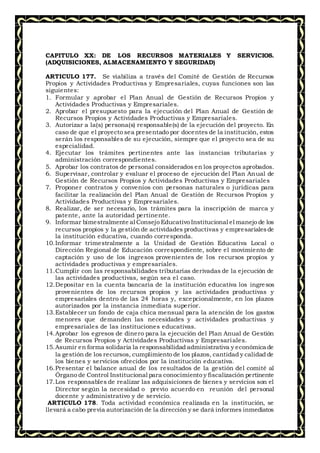 CAPITULO XX: DE LOS RECURSOS MATERIALES Y SERVICIOS.
(ADQUISICIONES, ALMACENAMIENTO Y SEGURIDAD)
ARTICULO 177. Se viabiliza a través del Comité de Gestión de Recursos
Propios y Actividades Productivas y Empresariales, cuyas funciones son las
siguientes:
1. Formular y aprobar el Plan Anual de Gestión de Recursos Propios y
Actividades Productivas y Empresariales.
2. Aprobar el presupuesto para la ejecución del Plan Anual de Gestión de
Recursos Propios y Actividades Productivas y Empresariales.
3. Autorizar a la(s) persona(s) responsable(s) de la ejecución del proyecto. En
caso de que el proyecto sea presentado por docentes de la institución, estos
serán los responsables de su ejecución, siempre que el proyecto sea de su
especialidad.
4. Ejecutar los trámites pertinentes ante las instancias tributarias y
administración correspondientes.
5. Aprobar los contratos de personal considerados en los proyectos aprobados.
6. Supervisar, controlar y evaluar el proceso de ejecución del Plan Anual de
Gestión de Recursos Propios y Actividades Productivas y Empresariales
7. Proponer contratos y convenios con personas naturales o jurídicas para
facilitar la realización del Plan Anual de Gestión de Recursos Propios y
Actividades Productivas y Empresariales.
8. Realizar, de ser necesario, los trámites para la inscripción de marca y
patente, ante la autoridad pertinente.
9. Informar bimestralmente al Consejo Educativo Institucional el manejo de los
recursos propios y la gestión de actividades productivas y empresarialesde
la institución educativa, cuando corresponda.
10.Informar trimestralmente a la Unidad de Gestión Educativa Local o
Dirección Regional de Educación correspondiente, sobre el movimiento de
captación y uso de los ingresos provenientes de los recursos propios y
actividades productivas y empresariales.
11.Cumplir con las responsabilidades tributarias derivadas de la ejecución de
las actividades productivas, según sea el caso.
12.Depositar en la cuenta bancaria de la institución educativa los ingresos
provenientes de los recursos propios y las actividades productivas y
empresariales dentro de las 24 horas y, excepcionalmente, en los plazos
autorizados por la instancia inmediata superior.
13.Establecer un fondo de caja chica mensual para la atención de los gastos
menores que demanden las necesidades y actividades productivas y
empresariales de las instituciones educativas.
14.Aprobar los egresos de dinero para la ejecución del Plan Anual de Gestión
de Recursos Propios y Actividades Productivas y Empresariales.
15.Asumir en forma solidaria la responsabilidad administrativa y económica de
la gestión de los recursos, cumplimiento de los plazos, cantidad y calidad de
los bienes y servicios ofrecidos por la institución educativa.
16.Presentar el balance anual de los resultados de la gestión del comité al
Órgano de Control Institucional para conocimiento y fiscalización pertinente
17.Los responsables de realizar las adquisiciones de bienes y servicios son el
Director según la necesidad o previo acuerdo en reunión del personal
docente y administrativo y de servicio.
ARTICULO 178. Toda actividad económica realizada en la institución, se
llevará a cabo previa autorización de la dirección y se dará informes inmediatos
 