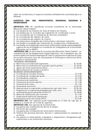 sobre las incidencias y el aspecto económico debidamente sustentado para su
difusión.
CAPITULO XXI: DEL PRESUPUESTO, INGRESOS, EGRESOS E
INVENTARIOS
ARTICULO 179. Se consideran recursos económicos de la Institución
Educativa “Santo Tomás”:
a) Los fondos de los Comités de Aula de Padres de Familia.
b) Los fondos que se recauden por expedición de certificados y otros.
c) La recaudación por la realización de diversas actividades.
d) La recaudación por alquiler de aulas
e) La recaudación por alquiler de teatrín.
f) Las donaciones otorgadas por instituciones o personas naturales.
g) Los fondos recaudados por evaluación de recuperación y Subsanación
h) Los fondos recaudados por aniversario institucional,donde exista delegación
expresa de las actividades en reunión de los trabajadores de la Institución
Educativa con la APAFA.
ARTICULO 180. La dirección de la Institución Educativa “Santo Tomás”: en
cumplimiento de las disposiciones legales vigentes y con el propósito que los
señores padres de familia dispongan de toda la información respectiva al costo
del servicio educativo, hace de conocimiento el TUPA para el año lectivo 2019,
se detalla a continuación:
INGRESOS ORDINARIOS
a) Matrícula y/o ratificación ingresante…………………………………… S/ 35.00
b) Matrícula y/o ratificación de segundo a quinto grados................... S/ 30.00
c) Aporte por aniversario institucional………………………………………S/ 20.00
d) Mantenimiento de locales escolares
INGRESOS EXTRAORDINARIOS
a) Certificado de estudios, formato....................................................... S/ 5.00
b) Certificado de estudios por grado..................................................... S/ 5.00
c) Certificado de conducta…………….................................................... S/ 5.00
d) Constancia de matrícula.................................................................. S/ 1.00
e) Constancia de tercio superior...........................................................S/ 1.00
f) Constancia de notas........................................................................ S/ 1.00
g) Traslado de matrícula.................................................................... S/20 .00
h) Evaluación de recuperación o subsanación, por cada área………… S/30 .00
i) Programa de recuperación pedagógica por cada área………………… S/ 30.00
j) Autorización para evaluaciónenotra I.E. .....................................…S/ 30.00
k) Boleta de información,por trimestre………………………………………. S/ 1.00
l) Duplicado de Boleta de información..................................................S/ 1.00
m) Formulario único de trámite (FUT)…………………………………………. S/ 0.50
ARTICULO 181. Los ingresos serán registrados en el libro de caja por la
tesorera, a través de un recibo de ingresos.
ARTICULO 182. Son egresos de la Institución:
a) Los gastos por celebración del día de la madre,
b) Presentes por navidad
c) Los gastos por celebración del aniversario institucional,
d) Viáticos del personal directivo, docente y administrativo en comisión de
servicios.
e) Los gastos en alimentación, transporte y alojamiento a delegaciones que
representan a las institución educativa,
 