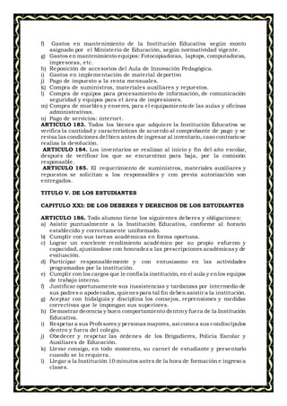 f) Gastos en mantenimiento de la Institución Educativa según monto
asignado por el Ministerio de Educación, según normatividad vigente.
g) Gastos en mantenimiento equipos: Fotocopiadoras, laptops, computadoras,
impresoras, etc.
h) Reposición de accesorios del Aula de Innovación Pedagógica.
i) Gastos en implementación de material deportivo
j) Pago de impuesto a la renta mensuales.
k) Compra de suministros, materiales auxiliares y repuestos.
l) Compra de equipos para procesamiento de información, de comunicación
seguridad y equipos para el área de impresiones.
m) Compra de muebles y enseres, para el equipamiento de las aulas y oficinas
administrativas.
n) Pago de servicios: internet.
ARTICULO 183. Todos los bienes que adquiere la Institución Educativa se
verifica la cantidad y características de acuerdo al comprobante de pago y se
revisa las condiciones del bien antes de ingresar al inventario, caso contrario se
realiza la devolución.
ARTICULO 184. Los inventarios se realizan al inicio y fin del año escolar,
después de verificar los que se encuentran para baja, por la comisión
responsable.
ARTICULO 185. El requerimiento de suministros, materiales auxiliares y
repuestos se solicitan a loa responsables y con previa autorización son
entregados.
TITULO V. DE LOS ESTUDIANTES
CAPITULO XXI: DE LOS DEBERES Y DERECHOS DE LOS ESTUDIANTES
ARTICULO 186. Todo alumno tiene los siguientes deberes y obligaciones:
a) Asistir puntualmente a la Institución Educativa, conforme al horario
establecido y correctamente uniformado.
b) Cumplir con sus tareas académicas en forma oportuna.
c) Lograr un excelente rendimiento académico por su propio esfuerzo y
capacidad, ajustándose con honradez a las prescripciones académicasy de
evaluación.
d) Participar responsablemente y con entusiasmo en las actividades
programadas por la institución.
e) Cumplir con los cargos que le confía la institución, en el aula y enlos equipos
de trabajo interno.
f) Justificar oportunamente sus inasistencias y tardanzas por intermedio de
sus padres o apoderados, quienespara tal fin deben asistir a la institución.
g) Aceptar con hidalguía y disciplina los consejos, reprensiones y medidas
correctivas que le impongan sus superiores.
h) Demostrar decencia y buen comportamiento dentro y fuera de la Institución
Educativa.
i) Respetar a sus Profesores y personas mayores, así como a sus condiscípulos
dentro y fuera del colegio.
j) Obedecer y respetar las órdenes de los Brigadieres, Policía Escolar y
Auxiliares de Educación.
k) Llevar consigo, en todo momento, su carnet de estudiante y presentarlo
cuando se lo requiera.
l) Llegar a la Institución 10 minutos antes de la hora de formación e ingreso a
clases.
 