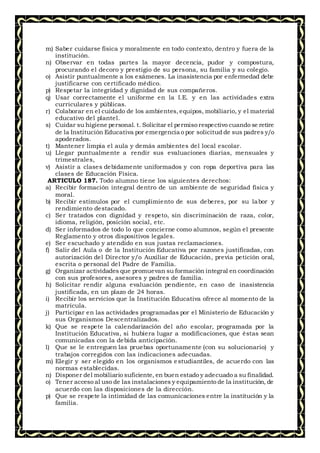 m) Saber cuidarse física y moralmente en todo contexto, dentro y fuera de la
institución.
n) Observar en todas partes la mayor decencia, pudor y compostura,
procurando el decoro y prestigio de su persona, su familia y su colegio.
o) Asistir puntualmente a los exámenes. La inasistencia por enfermedad debe
justificarse con certificado médico.
p) Respetar la integridad y dignidad de sus compañeros.
q) Usar correctamente el uniforme en la I.E. y en las actividades extra
curriculares y públicas.
r) Colaborar en el cuidado de los ambientes,equipos, mobiliario, y el material
educativo del plantel.
s) Cuidar su higiene personal. t. Solicitar el permiso respectivo cuando se retire
de la Institución Educativa por emergencia o por solicitud de sus padres y/o
apoderados.
t) Mantener limpia el aula y demás ambientes del local escolar.
u) Llegar puntualmente a rendir sus evaluaciones diarias, mensuales y
trimestrales,
v) Asistir a clases debidamente uniformados y con ropa deportiva para las
clases de Educación Física.
ARTICULO 187. Todo alumno tiene los siguientes derechos:
a) Recibir formación integral dentro de un ambiente de seguridad física y
moral.
b) Recibir estímulos por el cumplimiento de sus deberes, por su labor y
rendimiento destacado.
c) Ser tratados con dignidad y respeto, sin discriminación de raza, color,
idioma, religión, posición social, etc.
d) Ser informados de todo lo que concierne como alumnos, según el presente
Reglamento y otros dispositivos legales.
e) Ser escuchado y atendido en sus justas reclamaciones.
f) Salir del Aula o de la Institución Educativa por razones justificadas, con
autorización del Director y/o Auxiliar de Educación, previa petición oral,
escrita o personal del Padre de Familia.
g) Organizar actividades que promuevan su formación integral en coordinación
con sus profesores, asesores y padres de familia.
h) Solicitar rendir alguna evaluación pendiente, en caso de inasistencia
justificada, en un plazo de 24 horas.
i) Recibir los servicios que la Institución Educativa ofrece al momento de la
matrícula.
j) Participar en las actividades programadas por el Ministerio de Educación y
sus Organismos Descentralizados.
k) Que se respete la calendarización del año escolar, programada por la
Institución Educativa, si hubiera lugar a modificaciones, que éstas sean
comunicadas con la debida anticipación.
l) Que se le entreguen las pruebas oportunamente (con su solucionario) y
trabajos corregidos con las indicaciones adecuadas.
m) Elegir y ser elegido en los organismos estudiantiles, de acuerdo con las
normas establecidas.
n) Disponer del mobiliario suficiente, en buen estado y adecuado a su finalidad.
o) Tener acceso al uso de las instalaciones y equipamiento de la institución, de
acuerdo con las disposiciones de la dirección.
p) Que se respete la intimidad de las comunicaciones entre la institución y la
familia.
 