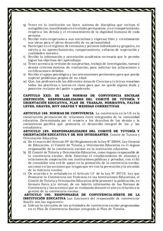 q) Tener en la institución un buen sistema de disciplina que incluya el
autogobierno, manifestado en el estudio permanente, enel comportamiento,
respeto a los demás y el reconocimiento de la dignidad humana de cada
persona.
r) Recibir trato respetuoso a sus iniciativas y expresar libre y creativamente
sus ideas para el pleno desarrollo de su personalidad.
s) Participar en el régimen de estímulos y premios individualesy grupales, en
mérito a su aprovechamiento, comportamiento, esfuerzo de superación y
cualidades morales.
t) Recibir la información y orientación académica necesaria que le permita
lograr los objetivos del aprendizaje.
u) Tener acceso a la revisión de sus pruebas, trabajo de investigación, tareas y
demás criterios motivos de evaluación, para solicitar las aclaraciones o
rectificaciones debidas.
v) Recibir el apoyo psicológico y las orientaciones pertinentes para que pueda
superar problemas propios de su edad.
w) Que, los profesoresde las diferentes áreasde Ciencias y/o letras resuelvan
todas las prácticas o tareas en clase para que no quede alguna duda y
posterior reclamo del padre o apoderado.
CAPITULO XXII: DE LAS NORMAS DE CONVIVENCIA ESCOLAR
(DEFINICIÓN, RESPONSABILIDADES DEL COMITÉ DE TUTORÍA Y
ORIENTACIÓN EDUCATIVA, PLAN DE TRABAJO, NORMATIVA, FALTAS
LEVES, GRAVES, MUY GRAVES Y MEDIDAS CORRECTIVAS
ARTICULO 188. NORMAS DE CONVIVENCIA La convivencia en la I.E es la
construcción permanente de relaciones entre integrantes de la comunidad
educativa. Determinada por el respeto a los derechos de los demás y la
coexistencia pacífica que promueva el desarrollo integral de los y las
estudiantes.
ARTICULO 189. RESPONSABILIDADES DEL COMITÉ DE TUTORÍA Y
ORIENTACIÓN EDUCATIVA Y DE SUS INTEGRANTES. Comité de Tutoría y
Orientación Educativa
a) En el marco del Artículo 39° del Reglamento de la Ley N° 28044, Ley General
de Educación, el Comité de Tutoría y Orientación Educativa es el órgano
responsable de la convivencia escolar en la institución educativa.
b) El Comité de Tutoría y Orientación Educativa, como órgano responsable de
la convivencia escolar, debe fomentar el establecimiento de alianzas y
relaciones de cooperación con instituciones públicas y privadas, con el fin
de consolidar una red de apoyo en la promoción de la convivencia escolar,
así como en las acciones que tengan que ver con la prevención y la atención
de la violencia escolar.
c) De acuerdo a lo señalado en el Artículo 13° de la Ley N° 29719, Ley que
Promueve la Convivencia sin Violencia en las Instituciones Educativas, el
Comité de Tutoría y Orientación Educativa debe promover la publicación, en
formato físico y/o virtual, de un boletín informativo de las Normas de
Convivencia y las acciones que se realizarán durante el año en relación a la
gestión de la convivencia escolar.
ARTICULO 190. RESPONSABLE DE CONVIVENCIA-SÍSEVE DE LA
INSTITUCIÓN EDUCATIVA Las funciones del responsable de convivencia-
SíseVe son las siguientes:
a) Liderar la ejecución de las actividades de convivencia escolar programadas
en el Plan de Convivencia Escolar integrado al Plan de Tutoría.
 