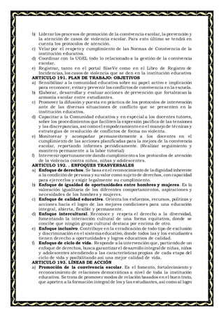 b) Liderar los procesos de promoción de la convivencia escolar, la prevención y
la atención de casos de violencia escolar. Para esto último se tendrá en
cuenta los protocolos de atención.
c) Velar por el respeto y cumplimiento de las Normas de Convivencia de la
institución educativa.
d) Coordinar con la UGEL todo lo relacionado a la gestión de la convivencia
escolar.
e) Registrar, tanto en el portal SíseVe como en el Libro de Registro de
Incidencias, los casos de violencia que se den en la institución educativa
ARTICULO 191. PLAN DE TRABAJO: OBJETIVOS
a) Sensibilizar a la comunidad educativa sobre su papel activo e implicación
para reconocer, evitar y prevenir los conflictosde convivencia en la escuela.
b) Elaborar, desarrollar y evaluar acciones de prevención que fortalezcan la
armonía escolar entre estudiantes.
c) Promover la difusión y puesta en práctica de los protocolos de intervención
ante de las diversas situaciones de conflicto que se presenten en la
institución educativa.
d) Capacitar a la Comunidad educativa y en especial a los docentes tutores,
sobre los procedimientos que faciliten la expresión pacífica de las tensiones
y las discrepancias, así como el empoderamiento en el manejo de técnicas y
estrategias de resolución de conflictos de forma no violenta.
e) Monitorear y acompañar permanentemente a los docentes en el
cumplimiento de las acciones planificadas para la mejora de la convivencia
escolar, reportando informes periódicamente. (Realizar seguimiento y
monitero permanente a la labor tutorial)
f) Intervenir oportunamente dando cumplimiento a los protocolos de atención
de la violencia contra niños, niñas y adolescentes.
ARTICULO 192. . ENFOQUES TRASVERSALES
a) Enfoque de derechos. Se basa enel reconocimiento de la dignidad inherente
a la condición de persona y su valor como sujeto de derechos, con capacidad
para ejercerlos y exigir legalmente su cumplimiento.
b) Enfoque de igualdad de oportunidades entre hombres y mujeres. Es la
valoración igualitaria de los diferentes comportamientos, aspiraciones y
necesidades de los hombres y mujeres.
c) Enfoque de calidad educativa. Orienta los esfuerzos, recursos, políticas y
acciones hacia el logro de las mejores condiciones para una educación
integral, abierta, flexible y permanente.
d) Enfoque intercultural. Reconoce y respeta el derecho a la diversidad,
fomentando la interacción cultural de una forma equitativa, donde se
concibe que ningún grupo cultural destaca por encima de otro.
e) Enfoque inclusivo. Contribuye en la erradicación de todo tipo de exclusión
y discriminación en el sistema educativo, donde todos las y los estudiantes
tienen derecho a oportunidades y logros educativos de calidad.
f) Enfoque de ciclo de vida. Responde a la intervención que, partiendo de un
enfoque de derechos, busca garantizar el desarrollo integral de niñas, niños
y adolescentes atendiendo a las características propias de cada etapa del
ciclo de vida y posibilitando así una mejor calidad de vida.
ARTICULO 193. LÍNEAS DE ACCIÓN
a) Promoción de la convivencia escolar. Es el fomento, fortalecimiento y
reconocimiento de relaciones democráticas a nivel de toda la institución
educativa. Se trata de promover modos de relación basados en el buen trato,
que aporten a la formación integral de los y las estudiantes, así como al logro
 