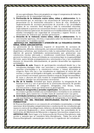 de sus aprendizajes.Para este propósito se exige el compromiso de todos los
integrantes de la comunidad educativa.
b) Prevención de la violencia contra niñas, niños y adolescentes. Es la
intervención que se anticipa a las situaciones de violencia que puedan
presentarse en la institución educativa o fuera de ella, mediante la
implementación de acciones preventivas de acuerdo a las necesidades
propias de su contexto. Está dirigida a toda la comunidad educativa,
especialmente a quienes se encuentran frente a una mayor exposición a la
violencia directa o potencial. Se sostiene en el establecimiento de una red de
aliados estratégicos con capacidad de actuación y soporte frente a las
situaciones de violencia que puedan presentarse.
c) Atención de la violencia contra niñas, niños y adolescentes. Es la
intervención oportuna, efectiva y reparadora sobre los hechos de violencia
detectados en el ámbito escolar.
ARTICULO 194. PREVENCIÓN Y ATENCIÓN DE LA VIOLENCIA CONTRA
NIÑAS, NIÑOS ADOLESCENTES.
La prevención de la violencia requiere el desarrollo de acciones de
sensibilización,difusión, información, así como actividades lúdicas, culturales,
deportivas y artísticas, que involucren a toda la comunidad educativa, con el
objetivo de generar habilidades socioemocionales que promuevan una
convivencia escolar adecuada y establezcan condiciones favorables para
prevenir la violencia. Estas actividades se encuentran bajo la responsabilidad
del tutor, quien brinda acompañamiento y orientación a las y los estudiantes
durante su desarrollo. Adicionalmente, se pueden desarrollar las siguientes
actividades:
a) Asamblea de aula. Espacio de participación estudiantil donde las y los
estudiantes dialogan sobre sus intereses y necesidades, especialmente
aquellas relacionadas a la convivencia escolar, y toman decisiones al
respecto. Para ello, las y los estudiantes se organizan al inicio del año
escolar, y eligen un delegado o delegada, un subdelegado o subdelegada y
un secretario o secretaria,quienes estarána cargo de dirigir las asambleas.
El tutor o docente del aula tendrá la responsabilidad de supervisar la
actividad y brindar las orientaciones necesarias.
b) Día de la familia. Actividad que busca promover la integración de las
familias entre sí y con el personal de la institución educativa. Se pueden
organizar actividades de compartir, olimpiadas, cine fórum, teatro,
cuentacuentos u otros que favorezcan la participación.
c) Paseos de integración y jornadas espirituales. Estudiantes de diferentes
secciones o grados realizan una actividad lúdico-recreativa en un ambiente
distendido, para conocerse y tender lazos de amistad entre sus pares.
d) Actividades Artísticas culturales y deportivos: Los estudiantes participan
con sus familias en diversas actividades de integración y recreación.
ARTICULO 194. DEL PROCESO DISCIPLINARIO, FALTAS Y MEDIDAS
FORMATIVAS
El Proceso Disciplinario es un conjunto de actividades encaminadas a corregir
sancionar determinados comportamientos o conductas de los estudiantes que
vayan en contra de lasobligaciones, deberes y demás disposiciones establecidas
en el presente Reglamento y otras establecidas por las autoridades de la
Institución,del Ministerio de Educación u órganos intermedios competentes.
ARTICULO 195. Dará lugar a la Instauración del Proceso Disciplinario, toda
acción u omisión que se considere falta disciplinaria. Todos los actos del
Proceso Disciplinario constarán por escrito en el expediente del estudiante.
 