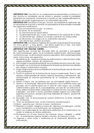 ARTICULO 196. Una falta es un comportamiento desacertado o erróneo en el
que incurre un estudiante, sea de acción u omisión; cuando el estudiante
quebranta las normas de convivencia o cuando no usa responsablemente su
libertad, afectando negativamente a la comunidad educativa.
ARTICULO 197. Las faltas en las que incurra la estudiante se tipificarán por
la naturaleza de la acción u omisión. Su gravedad será determinada evaluando
las siguientes condiciones:
1. Las circunstancias en que se comete.
2. La forma de la comisión.
3. La concurrencia de varias faltas.
4. La participación de uno o más estudiantesen la comisión de la falta.
5. La afectación que produce al cuerpo y salud de los involucrados.
6. La afectación a la imagen de la institución educativa.
7. Los efectos que produce la misma.
ARTICULO 198. Las faltas se tipifican de acuerdo a la gravedad de las mismas
en: leves, graves y muy graves. Las faltas según sea el tipo, trae como
consecuencia la aplicación de medidas formativas.
ARTICULO 199. FALTAS LEVES:
Son aquellas que ocurren por descuido, falta de previsión o anticipación
de consecuencias por parte de la estudiante, conflictos que afectan la sana
convivencia y que se presentande manera esporádica. Son consideradasfaltas
leves, entre otras, las siguientes:
1. Desobedecer de manera reiterada las indicaciones u observaciones sobre
alguna actividad o forma de convivencia.
2. Interrumpir el normal desarrollo de las actividadesdentro y fuera del aula.
3. Incumplir con la devolución debidamente firmada los documentos oficiales
del colegio y evaluaciones escritas.
4. Llegar tarde al aula y otrasactividadesde la Institución por más de dos veces
y sin justificación.
5. Vestir el uniforme de la Institución de manera inadecuada. Traer y usar
alhajas, relojes grandes de colores, llaveros llamativos y aditamentos que
contravengan la correcta presentación de la estudiante, (éstos serán
donados).
6. Asistir a clases con un uniforme que no corresponde según horario.
7. Asistir a la Institución Educativa sin bañarse, con el uniforme sucio, mal
peinad@, sin el cabello sujeto con el colet de color negro, con cerquillo,
cabello teñido o parte de él, cejas depiladas, con más de un orificio en la
oreja, labios con brillo labial, maquillaje o residuos de éste,con uñas largas
y pintadas con brillo o sucias, pestañas rizadas, zapatos sin embetunar,
zapatillas sin lustrar, tatuajes, pearcing, bufandas de colores, guantes de
colores y manillas
8. Incumplir con la presentación de tareas o deberesen la fecha indicada
por el docente.
9. Usar un vocabulario soez en las relaciones interpersonales.
10.Hacer apuestas que afecten la sana convivencia.
11.Promover y realizar compras y ventas de objetos y entradas para eventos
entre estudiantes en la Institución, sin autorización.
12.Hacer uso inadecuado de los diferentes ambientes de la Institución y no
cuidar la limpieza de dichos ambientes.
13.Permanecer en el aula tanto en las horas de recreo, refrigerio y salida
sin la autorización expresa (verbal o escrita) del docente o tutor.
14. Ingresar a otras aulas o ambientes de la Institución Educativa sin
autorización.
 