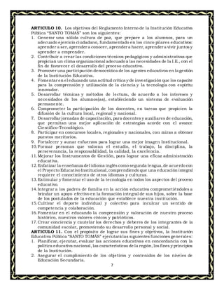 7
ARTICULO 10. Los objetivos del Reglamento Interno de la Institución Educativa
Pública “SANTO TOMAS” son los siguientes:
1. Generar una sólida cultura de paz, que prepare a los alumnos, para un
adecuado ejercicio ciudadano, fundamentado en los cinco pilares educativos:
aprender a ser,aprender a conocer, aprender a hacer, aprender a vivir juntos y
aprender a emprender.
2. Contribuir a crear las condiciones técnicos pedagógicos y administrativas que
propician un clima organizacional adecuado a las necesidades de la I.E., con el
fin de favorecer el desarrollo del proceso educativo.
3. Promover una participación democrática de los agentes educativos en la gestión
de la Institución Educativa.
4. Fomentar en el educando una actitud crítica y de investigación que los capacite
para la comprensión y utilización de la ciencia y la tecnología con espíritu
innovador.
5. Desarrollar técnicas y métodos de lectura, de acuerdo a los intereses y
necesidades de los alumnos(as), estableciendo un sistema de evaluación
permanente.
6. Comprometer la participación de los docentes, en tareas que propicien la
difusión de la cultura local, regional y nacional.
7. Desarrollar jornadas de capacitación, para docentes y auxiliares de educación,
que permitan una mejor aplicación de estrategias acorde con el avance
Científico-Tecnológico.
8. Participar en concursos locales, regionales y nacionales, con miras a obtener
puestos meritorios.
9. Fortalecer y aunar esfuerzos para lograr una mejor imagen Institucional.
10.Formar personas que valoran el estudio, el trabajo, la disciplina, la
perseverancia, la responsabilidad, la calidad, la excelencia.
11.Mejorar los Instrumentos de Gestión, para lograr una eficaz administración
educativa.
12.Enfatizar la enseñanza del idioma inglés como segunda lengua,de acuerdo con
el Proyecto Educativo Institucional,comprendiendo que una educación integral
requiere el conocimiento de otros idiomas y culturas.
13.Estimular y fomentar el uso de la tecnología en todos los aspectos del proceso
educativo.
14.Integrar a los padres de familia en la acción educativa comprometiéndoles a
brindar un apoyo efectivo en la formación integral de sus hijos, sobre la base
de los postulados de la educación que establece nuestra institución.
15.Cultivar el deporte individual y colectivo para inculcar un sentido de
competencia y colaboración.
16.Fomentar en el educando la comprensión y valoración de nuestro proceso
histórico, nuestros valores cívicos y patrióticos.
17.Crear conciencia y cautelar los derechos y deberes de los integrantes de la
comunidad escolar, promoviendo su desarrollo personal y social.
ARTICULO 11. Con el propósito de lograr sus fines y objetivos, la Institución
Educativa Pública “SANTO TOMÁS” ejecutará las siguientes funciones generales:
1. Planificar, ejecutar, evaluar las acciones educativas en concordancia con la
política educativa nacional, las características de la región, los fines y principios
de la Institución.
2. Asegurar el cumplimiento de los objetivos y contenidos de los niveles de
Educación Secundaria.
 