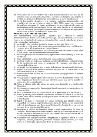 15.Permanecer en los alrededores de la Institución Educativa por más de 15
minutos con o sin compañía de jóvenes varones, sin dirigirse a su hogar o ir
a otras Instituciones Educativas para molestar a otros estudiantes.
16.En la Institución educativa y en cualquier actividad programada, está
prohibido el uso de celulares, tablets, MP3, MP4, game boy, cámaras
fotográficas, cámaras de video, audífonos y otros artefactos electrónicos;
siendo responsabilidad exclusiva de los padres de familia y estudiantes el
traerlos. Padres de familia y estudiantes tienenconocimiento de lo que deben
eximirse de traer a la Institución Educativa.
ARTICULO 200. FALTAS GRAVES:
Son consideradas faltas graves aquellas que afectan el normal
desenvolvimiento de las actividades del Colegio, así como las faltas leves que
comete un estudiante de manera reiterada. Son consideradas faltas graves,
entre otras, las siguientes:
1. Incumplir una medida formativa impuesta por una falta leve.
2. Acumular tres (3) veces faltasleves con amonestación escrita enel bimestre.
3. cumular siete (7) inasistencias injustificadas.
4. Ignorar las indicaciones dadaspor el adulto (personal de la Institución), alzar
la voz, hacer uso de comentarios inadecuados.
5. Mentir al personal de la Institución (dependiendo del contexto y la edad del
estudiante).
6. Salir o intentar salir de la Institución la autorización debida.
7. Destruir total o parcialmente mobiliario,material didáctico e infraestructura
de la Institución, así como la propiedad de cualquier miembro de la
comunidad educativa.
8. Incumplir las normas que son propias del Aula de Innovación Pedagógica.
9. Romper o alterar información enviada o dirigida por la Institución a los
padres de familia o apoderado.
10.Ausentarse de las aulas o de otras actividades pedagógicas sin la debida
autorización.
11.Protagonizar y/o participar en desórdenes mayores durante las clases o en
otros espacios de la Institución que atenten contra sus pares, muebles e
inmuebles de la institución.
12.Faltar a clases habiendo salido de casa con dirección a la Institución
Educativa.
13.Apoderarse (presionando o forzando) de los alimentos de otra estudiante de
la Institución.
14.Abrir o intentar abrir un casillero que no le pertenece a la estudiante.
15.Traer, guardar y/o acceder virtualmente a material y/u otros artículos que
causen daño físico, moral o psicológico a otras estudiantes o así misma en
la Institución.
16.Jugar a la guija o cualquier otro juego satánico que atente contra la
integridad personal y espiritualidad cristiana. Si fuese así se llamará al
padre de familia para que firme una Declaración Jurada de respeto a las
normas de la Institución Educativa.
17.Manipular y utilizar en horario escolar celular, reproductor de video de
cualquier formato y cualquier otro tipo de medio electrónico que no ayude al
aprovechamiento, salvo autorización expresa del docente y autorización de
la coordinación correspondiente.
18.Manifestar un comportamiento irrespetuoso o agresivo frente a actos
religiosos, cívicos, culturales, símbolos patrios e institucionales, así como
frente a la Axiología y principios de la Institución educativa.
 