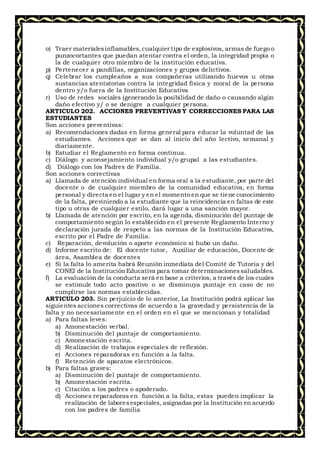 o) Traer materialesinflamables,cualquier tipo de explosivos, armas de fuego o
punzocortantes que puedan atentar contra el orden, la integridad propia o
la de cualquier otro miembro de la institución educativa.
p) Pertenecer a pandillas, organizaciones y grupos delictivos.
q) Celebrar los cumpleaños a sus compañeras utilizando huevos u otras
sustancias atentatorias contra la integridad física y moral de la persona
dentro y/o fuera de la Institución Educativa
r) Uso de redes sociales (generando la posibilidad de daño o causando algún
daño efectivo y/ o se denigre a cualquier persona.
ARTICULO 202. ACCIONES PREVENTIVAS Y CORRECCIONES PARA LAS
ESTUDIANTES
Son acciones preventivas:
a) Recomendaciones dadas en forma general para educar la voluntad de las
estudiantes. Acciones que se dan al inicio del año lectivo, semanal y
diariamente.
b) Estudiar el Reglamento en forma continua.
c) Diálogo y aconsejamiento individual y/o grupal a las estudiantes.
d) Diálogo con los Padres de Familia.
Son acciones correctivas
a) Llamada de atención individual en forma oral a la estudiante, por parte del
docente o de cualquier miembro de la comunidad educativa, en forma
personal y directa en el lugar y en el momento en que se tiene conocimiento
de la falta, previniendo a la estudiante que la reincidencia en faltas de este
tipo u otras de cualquier estilo, dará lugar a una sanción mayor.
b) Llamada de atención por escrito, en la agenda, disminución del puntaje de
comportamiento según lo establecido en el presente Reglamento Interno y
declaración jurada de respeto a las normas de la Institución Educativa,
escrito por el Padre de Familia.
c) Reparación, devolución o aporte económico si hubo un daño.
d) Informe escrito de: El docente tutor, Auxiliar de educación, Docente de
área, Asamblea de docentes
e) Si la falta lo amerita habrá Reunión inmediata del Comité de Tutoría y del
CONEI de la InstituciónEducativa para tomar determinacionessaludables.
f) La evaluación de la conducta será en base a criterios, a través de los cuales
se estimule todo acto positivo o se disminuya puntaje en caso de no
cumplirse las normas establecidas.
ARTICULO 203. Sin perjuicio de lo anterior, La Institución podrá aplicar las
siguientes acciones correctivas de acuerdo a la gravedad y persistencia de la
falta y no necesariamente en el orden en el que se mencionan y totalidad
a) Para faltas leves:
a) Amonestación verbal.
b) Disminución del puntaje de comportamiento.
c) Amonestación escrita.
d) Realización de trabajos especiales de reflexión.
e) Acciones reparadoras en función a la falta.
f) Retención de aparatos electrónicos.
b) Para faltas graves:
a) Disminución del puntaje de comportamiento.
b) Amonestación escrita.
c) Citación a los padres o apoderado.
d) Acciones reparadoras en función a la falta, estas pueden implicar la
realización de laboresespeciales, asignadas por la Institución en acuerdo
con los padres de familia
 