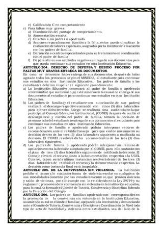 e) Calificación C en comportamiento
c) Para faltas muy graves:
a) Disminución del puntaje de comportamiento.
b) Amonestación escrita.
c) Citación a los padres o apoderado.
d) Acciones reparadoras en función a la falta, estas pueden implicar la
realización de laboresespeciales,asignadaspor la Institución en acuerdo
con los padres de familia.
e) Derivación a centros especializados para su tratamiento en coordinación
con el padre de familia
f) De persistir en sus actitudes negativas entrega de sus documentos para
que pueda continuar sus estudios en otra Institución Educativa.
ARTICULO 204. DERECHO DE DEFENSA Y DEBIDO PROCESO POR
FALTAS MUY GRAVES-ENTREGA DE DOCUMENTOS.
En caso se determine hacer entrega de sus documentos, después de haber
agotado todos los protocolos según el MINEDU, al estudiante para continuar
sus estudios en otra Institución Educativa, los padres de familia y las
estudiantes deberán respetar el siguiente procedimiento:
a) La Institución Educativa convocará al padre de familia o apoderado
informándole que su menor hij@ está inmersa en la causal de entrega de sus
documentos al estudiante para continuar sus estudios en otra Institución
Educativa.
b) Los padres de familia (y el estudiante con autorización de sus padres)
realizará el descargo respectivo contando con cinco (5) días laborables
para ejercer dicho derecho. Luego se realizará una audiencia en la que
participa el Consejo Educativo Institucional, (CONEI) después de recibir el
descargo oral y escrito del padre de familia, tomará la decisión de
permanencia del estudiante o entrega de sus documentos al estudiante para
continuar sus estudios en otra Institución Educativa.
c) Los padres de familia o apoderado podrán interponer recurso de
reconsideración ante el referido Consejo para que evalúe nuevamente su
decisión dentro de los tres (3) días laborables siguientes a notificada su
decisión. El CONEI resolverá dicho recurso dentro de los tres (3) días
laborables siguientes.
d) Los padres de familia o apoderado podrán interponer un recurso de
apelación contra la decisión adoptada por el CONEI, para ello contaráncon
el plazo de tres (3) días laborables siguientes de notificada la decisión.El
Consejo elevará el recurso junto a la documentación respectiva a la UGEL
Cutervo, quien será la última instancia y resolverá dentro de los tres (3)
días laborables de recibido el recurso y la documentación respectiva. La
decisión como instancia final será inapelable.
ARTICULO 205. DE LA CONVIVENCIA SIN VIOLENCIA. La Institución
prohíbe el acoso y/o cualquier forma de violencia escolar en cualquiera de
sus modalidades cometido por las estudiantesentre sí, que provoca violencia
y saldo de víctimas, por ello cumple con lo establecido en la Ley 29719 y su
reglamento promoviendo la convivencia sin violencia enla institución educativa,
para lo cual ha formado el Comité de Tutoría, Convivencia y Disciplina liderado
por la Dirección del Colegio.
ARTICULO 206. Los padres de familia o apoderado son corresponsablesen
la promoción de la convivencia sin violencia en la Institución Educativa,
asumiendo su rol en el ámbito familiar, apoyando a la Institución y denunciando
ante el Comité de Tutoría,Convivencia y Disciplina o Coordinación de Nivel todo
tipo de acto de hostilidad y violencia entre estudiantes, sea del lado de la
 