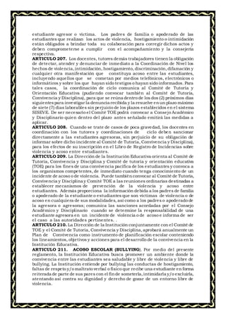 estudiante agresor o víctima. Los padres de familia o apoderado de las
estudiantes que realizan los actos de violencia, hostigamiento o intimidación
están obligados a brindar toda su colaboración para corregir dichos actos y
deben comprometerse a cumplir con el acompañamiento y la consejería
respectiva.
ARTICULO 207. Los docentes, tutores demás trabajadores tienen la obligación
de detectar, atender y denunciar de inmediato a la Coordinación de Nivel los
hechos de violencia,intimidación, hostigamiento, discriminación,difamación y
cualquier otra manifestación que constituya acoso entre las estudiantes,
incluyendo aquellos que se cometan por medios telefónicos, electrónicos o
informáticos y sobre los que hayan sido testigos o hayan sido informados. Para
tales casos, la coordinación de ciclo comunica al Comité de Tutoría y
Orientación Educativa (pudiendo convocar también al Comité de Tutoría,
Convivencia y Disciplina), para que se reúna dentro de los dos (2) próximos días
siguientespara investigar la denuncia recibida y la resuelve enun plazo máximo
de siete (7) días laborables sin perjuicio de los plazos establecidos en el sistema
SISEVE. De ser necesario el Comité TOE podrá convocar a Consejo Académico
y Disciplinario quien dentro del plazo antes señalado emitirá las medidas a
aplicar.
ARTICULO 208. Cuando se trate de casos de poca gravedad, los docentes en
coordinación con los tutores y coordinaciones de ciclo deben sancionar
directamente a las estudiantes agresoras, sin perjuicio de su obligación de
informar sobre dicho incidente al Comité de Tutoría, Convivencia y Disciplina),
para los efectos de su inscripción en el Libro de Registro de Incidencias sobre
violencia y acoso entre estudiantes.
ARTICULO 209. La Dirección de la Institución Educativa orienta al Comité de
Tutoría, Convivencia y Disciplina y Comité de tutoría y orientación educativa
(TOE) para los fines de una convivencia pacífica de los estudiantes y convoca a
los organismos competentes, de inmediato cuando tenga conocimiento de un
incidente de acoso o de violencia. Puede tambiénconvocar al Comité de Tutoría,
Convivencia y Disciplina y Comité TOE a las reuniones ordinarias destinadas a
establecer mecanismos de prevención de la violencia y acoso entre
estudiantes. Además proporciona la información debida a los padres de familia
o apoderado de la estudiante o estudiantes que son víctimas de violencia o de
acoso en cualquiera de sus modalidades, así como a los padres o apoderado de
la agresora o agresoras; comunica las sanciones acordadas por el Consejo
Académico y Disciplinario cuando se determine la responsabilidad de una
estudiante agresora en un incidente de violencia o de acoso e informa de ser
el caso a las autoridades pertinentes. .
ARTICULO 210. La Dirección de la Institución conjuntamente con el Comité de
TOE y el Comité de Tutoría, Convivencia y Disciplina,aprobará anualmente un
Plan de Convivencia como instrumento de planificación escolar conteniendo
los lineamientos, objetivos y acciones para el desarrollo de la convivencia en la
Institución Educativa.
ARTICULO 211. ACOSO ESCOLAR (BULLYING). Por medio del presente
reglamento, la Institución Educativa busca promover un ambiente donde la
convivencia entre las estudiantes sea saludable y libre de violencia y libre de
bullying. La Institución entiende por bullying las conductas de hostigamiento,
faltas de respeto y/o maltrato verbal o físico que recibe una estudiante en forma
reiterada de parte de sus pares con el finde someterla,intimidarla y/o excluirla,
atentando así contra su dignidad y derecho de gozar de un entorno libre de
violencia.
 