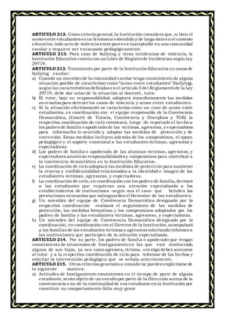 ARTICULO 212. Como criterio general,la Institución considera que, si bien el
acoso entre estudiantesesun fenómeno extendido y de larga data en el contexto
educativo, todo acto de violencia entre pares es inaceptable en una comunidad
escolar y requiere ser encauzado pedagógicamente.
ARTICULO 213. Para caso de bullying y otras incidencias de violencia, la
Institución Educativa cuenta con un Libro de Registro de Incidencias según Ley
29719.
ARTICULO 213. Tratamiento por parte de la InstituciónEducativa en casos de
bullying escolar:
a) Cuando un miembro de la comunidad escolar tenga conocimiento de alguna
situación posible de caracterizar como “acoso entre estudiantes” (bullying),
según las característicasdefinidasen el artículo 3 del Reglamento de la Ley
29719, debe dar aviso de la situación al docente, tutor.
b) El tutor, bajo su responsabilidad, adoptará inmediatamente las medidas
necesarias para detener los casos de violencia y acoso entre estudiantes.
c) Si la situación efectivamente se caracteriza como un caso de acoso entre
estudiantes, en coordinación con el equipo responsable de la Convivencia
Democrática, (Comité de Tutoría, Convivencia y Disciplina y TOE) la
respectiva coordinación de ciclo convocará, luego de reportado el hecho a
los padres de familia o apoderado de las víctimas, agresoras, y espectadoras
para informarles lo ocurrido y adoptar las medidas de protección y de
corrección. Estas medidas incluyen además de los compromisos, el apoyo
pedagógico y el soporte emocional a las estudiantes víctimas, agresoras y
espectadoras.
d) Los padres de familia o apoderado de las alumnas víctimas, agresoras, y
espectadores asumirán responsabilidadesy compromisos para contribuir a
la convivencia democrática en la Institución Educativa.
e) La coordinación de ciclo adoptará las medidas de protección para mantener
la reserva y confidencialidad relacionadas a la identidad e imagen de las
estudiantes víctimas, agresoras, y espectadoras.
f) La coordinación de ciclo, en coordinación con los padres de familia, derivará
a las estudiantes que requieran una atención especializada a los
establecimientos de instituciones -según sea el caso- que brinden las
prestaciones necesarias que salvaguarden el bienestar de las estudiantes.
g) Un miembro del equipo de Convivencia Democrática designado por la
respectiva coordinación realizará el seguimiento de las medidas de
protección, las medidas formativas y los compromisos adoptados por los
padres de familia y las estudiantes víctimas, agresoras, y espectadoras.
h) Un miembro del equipo de Convivencia Democrática designado por la
coordinación, en coordinación con el Director de la Institución, acompañará
a las familias de las estudiantes víctimas y agresorassolicitando informes a
las instituciones que participen de la atención especializada.
ARTICULO 214. Por su parte, los padres de familia o apoderado que tengan
conocimiento de situaciones de hostigamiento en las que esté involucrado
alguna de sus hijas, ya sea como agresora, víctima, o testigo debenacercarse
al tutor y a la respectiva coordinación de ciclo para informar de los hechos y
solicitar la intervención pedagógica que se señala anteriormente.
ARTICULO 215. Otros criterios generalesa considerar pueden explicitarse de
la siguiente manera:
a) Actitudes de hostigamiento consistentes en el tiempo de parte de alguna
estudiante,serán objeto de un estudio por parte de la Dirección acerca de la
conveniencia o no de la continuidad de esa estudiante en la Institución por
constituir su comportamiento falta muy grave
 