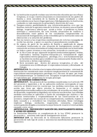 b) La Institución no puede realizar una intervención educativa que sea eficaz y
temprana, si es que existen situaciones en conocimiento de los padres de
familia u otros miembros de la familia de algún estudiante y estos
antecedentes no se hacen llegar oportuna y fidedignamente a la Institución,
cuidando en todo momento la privacidad y discreción del caso.
c) Tampoco existen posibilidadesde una intervención positiva si es que las
familias, tanto de la agresora como de la víctima, no asumen una actitud de
diálogo respetuoso y abierto que ayude a tratar el problema en forma
sistémica y constructiva. En este sentido, situaciones de conflicto o
descalificación entre padres de los estudiantes comprometidos en
situacionesde hostigamiento, serán entendidas por la Institución como una
obstrucción a la solución del problema.
d) Son los tutores y las respectivas coordinaciones de ciclo las encargadas de
recibir las alertas y poner en marcha el procedimiento establecido.
e) Se espera, de parte de los padres de familia o apoderado de alguna
estudiante involucrada en una situación de hostigamiento escolar, un
conjunto de acciones orientadasal trabajo mancomunado con la Institución
en orden a poner término a esta situación, teniendo en cuenta que:
 a) En el caso de que alguna de laspartes involucradas (agresor, víctima,
espectador y familia) requiera evaluación y/o tratamiento de algún
especialista externo (psiquiatra, psicólogo, etc.) será fundamental que
se faciliten los medios para establecer una comunicación fluida entre la
Institución y dichos especialistas.
 Será necesario que dentro del proceso terapéutico, el alta del
tratamiento sea certificada por el especialista tratante y oficializada al
Colegio.
ARTICULO 216. En relación a las terapias alternativas (terapias externas),La
Institución las considerará como elemento complementario al tratamiento de
especialistas externos(psiquiatra,psicólogo, etc.). En caso de optar por éstas,
será fundamental que se combinen con los apoyos terapéuticos indicados por
el especialista que proporciona la terapia principal.
DE LAS MEDIDAS CORRECTIVAS
ARTICULO 217. Sin perjuicio de las medidas consideradas en el artículo 199
del presente y siguientes, y de su aplicación conforme corresponda al caso
concreto, se deberá tener en cuenta que las medidas correctivas, son toda
acción que tiene por objeto orientar la formación y el cambio de
comportamientosinadecuados en los estudiantes, de acuerdo a su edad y nivel
de desarrollo, respetando su dignidad y sin vulnerar sus derechos. Las referidas
medidas correctivas se aplicarán a través de estrategias que motiven a las
personas involucradas a responsabilizarse de las consecuencias de sus
acciones, comprender las causas de su comportamiento, cambiarlo, reparar el
daño causado y a restablecer las relaciones afectadas. Estas estrategias
implican: diálogo, mediación, negociación, consejería, reparación,
autorregulación dirigida a encontrar la mejor forma de resarcir el eventual daño
causado, entre otras.
ARTICULO 218. PREVENCIÓN Y SANCIÓN DEL HOSTIGAMIENTO SEXUAL
Y ACOSO EN GENERAL
La Institución Educativa en cumplimiento de la Ley 27942 promueve la
prevención y sanciona todo tipo de hostigamiento sexual.
ARTICULO 219. La Dirección de la Institución Educativa promueve la
prevención de todo tipo de acoso y sanciona las manifestaciones y conductas
siguientes:
 