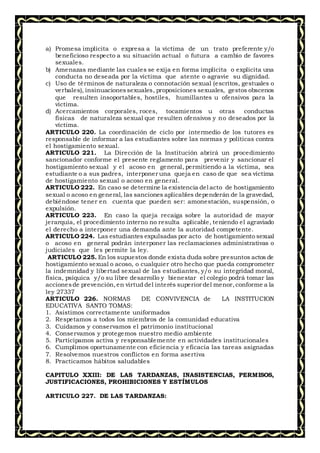 a) Promesa implícita o expresa a la víctima de un trato preferente y/o
beneficioso respecto a su situación actual o futura a cambio de favores
sexuales.
b) Amenazas mediante las cuales se exija en forma implícita o explícita una
conducta no deseada por la víctima que atente o agravie su dignidad.
c) Uso de términos de naturaleza o connotación sexual (escritos, gestuales o
verbales), insinuacionessexuales, proposiciones sexuales, gestos obscenos
que resulten insoportables, hostiles, humillantes u ofensivos para la
víctima.
d) Acercamientos corporales, roces, tocamientos u otras conductas
físicas de naturaleza sexual que resulten ofensivos y no deseados por la
víctima.
ARTICULO 220. La coordinación de ciclo por intermedio de los tutores es
responsable de informar a las estudiantes sobre las normas y políticas contra
el hostigamiento sexual.
ARTICULO 221. La Dirección de la Institución abrirá un procedimiento
sancionador conforme el presente reglamento para prevenir y sancionar el
hostigamiento sexual y el acoso en general, permitiendo a la víctima, sea
estudiante o a sus padres, interponer una queja en caso de que sea víctima
de hostigamiento sexual o acoso en general.
ARTICULO 222. En caso se determine la existencia del acto de hostigamiento
sexual o acoso en general, las sanciones aplicables dependerán de la gravedad,
debiéndose tener en cuenta que pueden ser: amonestación, suspensión, o
expulsión.
ARTICULO 223. En caso la queja recaiga sobre la autoridad de mayor
jerarquía, el procedimiento interno no resulta aplicable, teniendo el agraviado
el derecho a interponer una demanda ante la autoridad competente.
ARTICULO 224. Las estudiantes expulsadas por acto de hostigamiento sexual
o acoso en general podrán interponer las reclamaciones administrativas o
judiciales que les permite la ley.
ARTICULO 225. En los supuestos donde exista duda sobre presuntos actos de
hostigamiento sexual o acoso, o cualquier otro hecho que pueda comprometer
la indemnidad y libertad sexual de las estudiantes, y/o su integridad moral,
física, psíquica y/o su libre desarrollo y bienestar el colegio podrá tomar las
accionesde prevención,en virtud del interés superior del menor,conforme a la
ley 27337
ARTICULO 226. NORMAS DE CONVIVENCIA de LA INSTITUCION
EDUCATIVA SANTO TOMAS:
1. Asistimos correctamente uniformados
2. Respetamos a todos los miembros de la comunidad educativa
3. Cuidamos y conservamos el patrimonio institucional
4. Conservamos y protegemos nuestro medio ambiente
5. Participamos activa y responsablemente en actividades institucionales
6. Cumplimos oportunamente con eficiencia y eficacia las tareas asignadas
7. Resolvemos nuestros conflictos en forma asertiva
8. Practicamos hábitos saludables
CAPITULO XXIII: DE LAS TARDANZAS, INASISTENCIAS, PERMISOS,
JUSTIFICACIONES, PROHIBICIONES Y ESTÍMULOS
ARTICULO 227. DE LAS TARDANZAS:
 