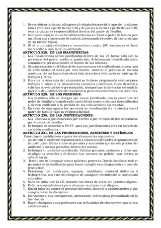 1. Se considera tardanza, el ingreso al colegio despuésdel toque de la alarma:
lunes y viernes a partir de las 7:30 y de jueves a viernesa partir de las 7:40,
toda tardanza es responsabilidad directa del padre de familia.
2. Si el alumno(a) acumula tres(03) tardanzas se citará al padre de familia para
justificar con el asistente de control, informando el motivo de las tardanzas
de su menor hijo(a)
3. Si el alumno(a) reincidiera y acumulara cuatro (04) tardanzas se hará
merecedor a una falta injustificada.
ARTICULO 228. DE LAS INASISTENCIAS:
1. Las inasistencias serán justificadas dentro de las 24 horas sólo con la
presencia del padre, madre o apoderado, debidamente identificado quien
comunicará personalmente el motivo de las mismas.
2. Si estas exceden en 03 días deberá presentarse el certificado médico en caso
de enfermedad; si fuera por otro motivo, solicitar el permiso de manera
oportuna, de no hacerlo perderá todo derecho a evaluaciones, entrega de
trabajos y otros.
3. Durante la ausencia del alumno(o) se hubiese programado evaluaciones,
trabajos u otros y la inasistencia estuviera justificada, tiene derecho a
solicitar la evaluación o presentación, siempre que la dirección extienda la
papeleta de justificación de inasistencia para conocimiento de los docentes.
ARTICULO 229. DE LOS PERMISOS:
1. Los permisos sólo se otorgan por causa justificada, con la presencia del
padre de familia y/o apoderado, tanto faltas como tardanzas no justificadas
a tiempo conllevan a la pérdida de las evaluaciones ejecutadas.
2. En caso de emergencia los permisos se coordinarán vía telefónica con el
padre de familia bajo su responsabilidad.
ARTICULO 230. DE LAS JUSTIFICACIONES:
1. Las excusas o justificaciones por escrito o por teléfono deben oficializarse
por el padre de familia
2. El horario de atención a PP.FF. para las justificaciones será en horario de
atención académica.
ARTICULO 231. DE LAS PROHIBICIONES, SANCIONES Y ESTÍMULOS
Constituyen prohibiciones parta los alumnos las siguientes:
1. Asistir sin el uniforme reglamentario a clases o actividades programadaspor
la institución. Evitar el uso de prendas y accesorios que no son propios del
uniforme y menos portarlos dentro del mismo.
2. Deformar el uniforme establecido. Utilizar pinturas, peinados y otros que
desdigan la sencillez y el decoro. Los varones no podrán usar aretes, ni
cabello largo.
3. Hacer uso del lenguaje soez o palabras groseras. Queda facultado todo el
personal de la institución para hacer cumplir esta disposición en caso de
producirse.
4. Deteriorar los ambientes, equipos, mobiliario, material didáctico o
bibliográfico, sea éste del colegio o de cualquier miembro de la comunidad
educativa.
5. Salir del Aula o de la I.E. durante las horas de clase sin permiso alguno.
6. Pedir recomendaciones para alcanzar ventajas o privilegios.
7. Emitir injurias contra el personal directivo, docente o administrativo y que
comprometan la disciplina.
8. Soliviantar a sus compañeros, provocando indisciplina generalizada en la
Institución.
9. Hacer obsequios a sus profesores con la finalidad de obtener ventajas en sus
calificaciones.
 
