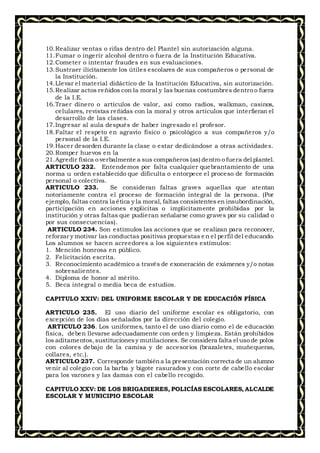 10.Realizar ventas o rifas dentro del Plantel sin autorización alguna.
11.Fumar o ingerir alcohol dentro o fuera de la Institución Educativa.
12.Cometer o intentar fraudes en sus evaluaciones.
13.Sustraer ilícitamente los útiles escolares de sus compañeros o personal de
la Institución.
14.Llevar el material didáctico de la Institución Educativa, sin autorización.
15.Realizar actos reñidos con la moral y las buenas costumbres dentro o fuera
de la I.E.
16.Traer dinero o artículos de valor, así como radios, walkman, casinos,
celulares, revistas reñidas con la moral y otros artículos que interfieran el
desarrollo de las clases.
17.Ingresar al aula después de haber ingresado el profesor.
18.Faltar el respeto en agravio físico o psicológico a sus compañeros y/o
personal de la I.E.
19.Hacer desorden durante la clase o estar dedicándose a otras actividades.
20.Romper huevos en la
21.Agredir física o verbalmente a sus compañeros (as) dentro o fuera del plantel.
ARTICULO 232. Entendemos por falta cualquier quebrantamiento de una
norma u orden establecido que dificulta o entorpece el proceso de formación
personal o colectiva.
ARTICULO 233. Se consideran faltas graves aquellas que atentan
notoriamente contra el proceso de formación integral de la persona. (Por
ejemplo, faltas contra la ética y la moral, faltas consistentes en insubordinación,
participación en acciones explícitas o implícitamente prohibidas por la
institución y otras faltas que pudieran señalarse como graves por su calidad o
por sus consecuencias).
ARTICULO 234. Son estímulos las acciones que se realizan para reconocer,
reforzar y motivar las conductas positivas propuestas en el perfil del educando.
Los alumnos se hacen acreedores a los siguientes estímulos:
1. Mención honrosa en público.
2. Felicitación escrita.
3. Reconocimiento académico a través de exoneración de exámenes y/o notas
sobresalientes.
4. Diploma de honor al mérito.
5. Beca integral o media beca de estudios.
CAPITULO XXIV: DEL UNIFORME ESCOLAR Y DE EDUCACIÓN FÍSICA
ARTICULO 235. El uso diario del uniforme escolar es obligatorio, con
excepción de los días señalados por la dirección del colegio.
ARTICULO 236. Los uniformes, tanto el de uso diario como el de educación
física, deben llevarse adecuadamente con orden y limpieza. Están prohibidos
los aditamentos,sustitucionesy mutilaciones. Se considera falta el uso de polos
con colores debajo de la camisa y de accesorios (brazaletes, muñequeras,
collares, etc.).
ARTICULO 237. Corresponde tambiéna la presentación correcta de un alumno
venir al colegio con la barba y bigote rasurados y con corte de cabello escolar
para los varones y las damas con el cabello recogido.
CAPITULO XXV: DE LOS BRIGADIERES, POLICÍAS ESCOLARES, ALCALDE
ESCOLAR Y MUNICIPIO ESCOLAR
 