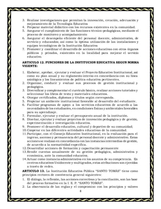 8
3. Realizar investigaciones que permitan la innovación, creación, adecuación y
mejoramiento de la Tecnología Educativa
4. Preparar material didáctico con los recursos existentes en la comunidad.
5. Asegurar el cumplimiento de las funciones técnico-pedagógicas, mediante el
proceso de monitoreo y acompañamiento
6. Asegurar el desempeño eficiente del personal docente, administrativo, de
servicio y educandos; así como la óptima utilización de las instalaciones y
equipos tecnológicos de la Institución Educativa
7. Promover y coordinar el desarrollo de acciones educativas con otros órganos
públicos y privados, existentes en la localidad para mejorar el servicio
educativo.
ARTICULO 12. FUNCIONES DE LA INSTITUCION EDUCATIVA SEGUN NORMA
VIGENTE:
1. Elaborar, aprobar, ejecutar y evaluar el Proyecto Educativo Institucional, así
como su plan anual y su reglamento interno en concordancia con su línea
axiológica y los lineamientos de política educativa pertinentes.
2. Organizar, conducir y evaluar sus procesos de gestión institucional y
pedagógica.
3. Diversificar y complementar el currículo básico, realizar acciones tutoriales y
seleccionar los libros de texto y materiales educativos.
4. Otorgar certificados, diplomas y títulos según corresponda.
5. Propiciar un ambiente institucional favorable al desarrollo del estudiante.
6. Facilitar programas de apoyo a los servicios educativos de acuerdo a las
necesidades de los estudiantes,en condiciones físicas y ambientales favorables
para su aprendizaje.
7. Formular, ejecutar y evaluar el presupuesto anual de la institución.
8. Diseñar, ejecutar y evaluar proyectos de innovación pedagógica y de gestión,
experimentación e investigación educativa.
9. Promover el desarrollo educativo, cultural y deportivo de su comunidad;
10.Cooperar en las diferentes actividades educativas de la comunidad.
11.Participar, con el Consejo Educativo Institucional, en la evaluación para el
ingreso, ascenso y permanencia del personal docente y administrativo. Estas
accionesse realizan en concordancia con las instanciasintermedias de gestión,
de acuerdo a la normatividad específica.
12.Desarrollar acciones de formación y capacitación permanente
13.Rendir cuentas anualmente de su gestión pedagógica, administrativa y
económica, ante la comunidad educativa.
14.Actuar como instancia administrativa en los asuntos de su competencia. En
centros educativos Unidocente y multigrados,estas atribuciones son ejercidas
a través de redes.
ARTICULO 13. La Institución Educativa Pública “SANTO TOMÁS” tiene como
principios rectores de convivencia general siguientes:
1. El diálogo, la reflexión, las acciones correctivas y la conciliación, son las base
del proceso formativo en la I. E. P. “SANTO TOMÁS”.
2. La observancia de las reglas y el compromiso con los principios y valores
 
