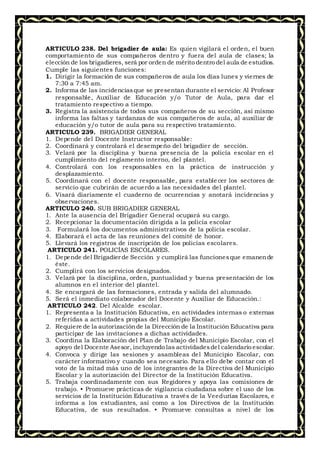 ARTICULO 238. Del brigadier de aula: Es quien vigilará el orden, el buen
comportamiento de sus compañeros dentro y fuera del aula de clases; la
elección de los brigadieres, será por orden de mérito dentro del aula de estudios.
Cumple las siguientes funciones:
1. Dirigir la formación de sus compañeros de aula los días lunes y viernes de
7:30 a 7:45 am.
2. Informa de las incidenciasque se presentan durante el servicio: Al Profesor
responsable, Auxiliar de Educación y/o Tutor de Aula, para dar el
tratamiento respectivo a tiempo.
3. Registra la asistencia de todos sus compañeros de su sección, así mismo
informa las faltas y tardanzas de sus compañeros de aula, al auxiliar de
educación y/o tutor de aula para su respectivo tratamiento.
ARTICULO 239. BRIGADIER GENERAL
1. Depende del Docente Instructor responsable:
2. Coordinará y controlará el desempeño del brigadier de sección.
3. Velará por la disciplina y buena presencia de la policía escolar en el
cumplimiento del reglamento interno, del plantel.
4. Controlará con los responsables en la práctica de instrucción y
desplazamiento.
5. Coordinará con el docente responsable, para estable cer los sectores de
servicio que cubrirán de acuerdo a las necesidades del plantel.
6. Visará diariamente el cuaderno de ocurrencias y anotará incidencias y
observaciones.
ARTICULO 240. SUB BRIGADIER GENERAL
1. Ante la ausencia del Brigadier General ocupará su cargo.
2. Recepcionar la documentación dirigida a la policía escolar
3. Formulará los documentos administrativos de la policía escolar.
4. Elaborará el acta de las reuniones del comité de honor.
5. Llevará los registros de inscripción de los policías escolares.
ARTICULO 241. POLICÍAS ESCOLARES.
1. Depende del Brigadier de Sección y cumplirá las funcionesque emanende
éste.
2. Cumplirá con los servicios designados.
3. Velará por la disciplina, orden, puntualidad y buena presentación de los
alumnos en el interior del plantel.
4. Se encargará de las formaciones, entrada y salida del alumnado.
5. Será el inmediato colaborador del Docente y Auxiliar de Educación.:
ARTICULO 242. Del Alcalde escolar.
1. Representa a la Institución Educativa, en actividades internas o externas
referidas a actividades propias del Municipio Escolar.
2. Requiere de la autorizaciónde la Dirección de la Institución Educativa para
participar de las invitaciones a dichas actividades.
3. Coordina la Elaboración del Plan de Trabajo del Municipio Escolar, con el
apoyo del Docente Asesor, incluyendo las actividadesdel calendario escolar.
4. Convoca y dirige las sesiones y asambleas del Municipio Escolar, con
carácter informativo y cuando sea necesario. Para ello debe contar con el
voto de la mitad más uno de los integrantes de la Directiva del Municipio
Escolar y la autorización del Director de la Institución Educativa.
5. Trabaja coordinadamente con sus Regidores y apoya las comisiones de
trabajo. • Promueve prácticas de vigilancia ciudadana sobre el uso de los
servicios de la Institución Educativa a través de la Veedurías Escolares, e
informa a los estudiantes, así como a los Directivos de la Institución
Educativa, de sus resultados. • Promueve consultas a nivel de los
 