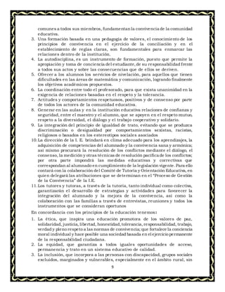 9
comunes a todos sus miembros, fundamentanla convivencia de la comunidad
educativa.
3. Una formación basada en una pedagogía de valores, el conocimiento de los
principios de convivencia en el ejercicio de la conciliación y en el
establecimiento de reglas claras, son fundamentales para enmarcar las
relaciones dentro de la institución.
4. La autodisciplina, es un instrumento de formación, puesto que permite la
apropiación y toma de conciencia del estudiante,de su responsabilidad frente
a todos sus actos y sobre las consecuencias que de ellos se deriven.
5. Ofrecer a los alumnos los servicios de nivelación, para aquellos que tienen
dificultades en las áreas de matemática y comunicación, logrando finalmente
los objetivos académicos propuestos.
6. La coordinación entre todo el profesorado, para que exista unanimidad en la
exigencia de relaciones basadas en el respeto y la tolerancia.
7. Actitudes y comportamientos respetuosos, positivos y de consenso por parte
de todos los actores de la comunidad educativa.
8. Generar en las aulas y en la institución educativa relaciones de confianza y
seguridad, entre el maestro y el alumno, que se apoyen en el respeto mutuo,
respeto a la diversidad, el diálogo y el trabajo cooperativo y solidario.
9. La integración del principio de igualdad de trato, evitando que se produzca
discriminación o desigualdad por comportamientos sexistas, racistas,
religiosos o basados en los estereotipos sociales asociados
10.La dirección de la I. E. brindará en clima adecuado para los aprendizajes, la
adquisición de competencias del alumnado y la convivencia sana y armónica;
así mismo procurará la resolución de los conflictos mediante el diálogo, el
consenso, la medición y otras técnicas de resolución pacífica de los conflictos;
por otra parte impondrá las medidas educativas y correctivas que
correspondan al alumnado en cumplimiento de la legislación vigente. Para ello
contará con la colaboración del Comité de Tutoría y Orientación Educativa, en
quien delegará las atribuciones que se determinan en el “Proceso de Gestión
de la Convivencia” de la I.E.
11.Los tutores y tutoras, a través de la tutoría, tanto individual como colectiva,
garantizarán el desarrollo de estrategias y actividades para favorecer la
integración del alumnado y la mejora de la convivencia, así como la
colaboración con las familias a través de entrevistas, reuniones y todos los
instrumentos que se consideran oportunos
En concordancia con los principios de la educación tenemos:
1. La ética, que inspira una educación promotora de los valores de paz,
solidaridad, justicia, libertad, honestidad,tolerancia,responsabilidad, trabajo,
verdad y pleno respeto a las normas de convivencia; que fortalece la conciencia
moral individual y hace posible una sociedad basada en el ejercicio permanente
de la responsabilidad ciudadana.
2. La equidad, que garantiza a todos iguales oportunidades de acceso,
permanencia y trato en un sistema educativo de calidad.
3. La inclusión, que incorpora a las personas con discapacidad, grupos sociales
excluidos, marginados y vulnerables, especialmente en el ámbito rural, sin
 