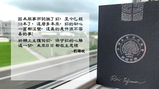 因為服事而認識了妳，至今已經
16年了，這麼多年來，妳的初心
一直都沒變，這真的是件很不容
易的事！
祈願上主護佑妳，保守妳的心勝
過一切，未來日日都在主恩裡
~劉珊妏
 