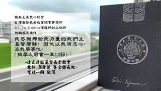 謹在主裏衷心祝賀
台灣基督長老教會總會事務所
Rii Taljimaraw傳道師封立牧師
授職感恩禮拜
我感謝那給我力量的我們主
基督耶穌，因他以我有忠心，
派我服事他。
(提摩太前書一章12節)
~達瓦達旺基督長老教會
牧師 蔡愛蓮 暨全體長執、
信徒一同 敬賀
 