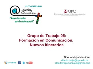 Grupo de Trabajo 05:
Formación en Comunicación.
Nuevos Itinerarios
Alberto Mejía Manrique
alberto.mejia@upc.edu.pe
albertomejiamanrique@gmail.com

 