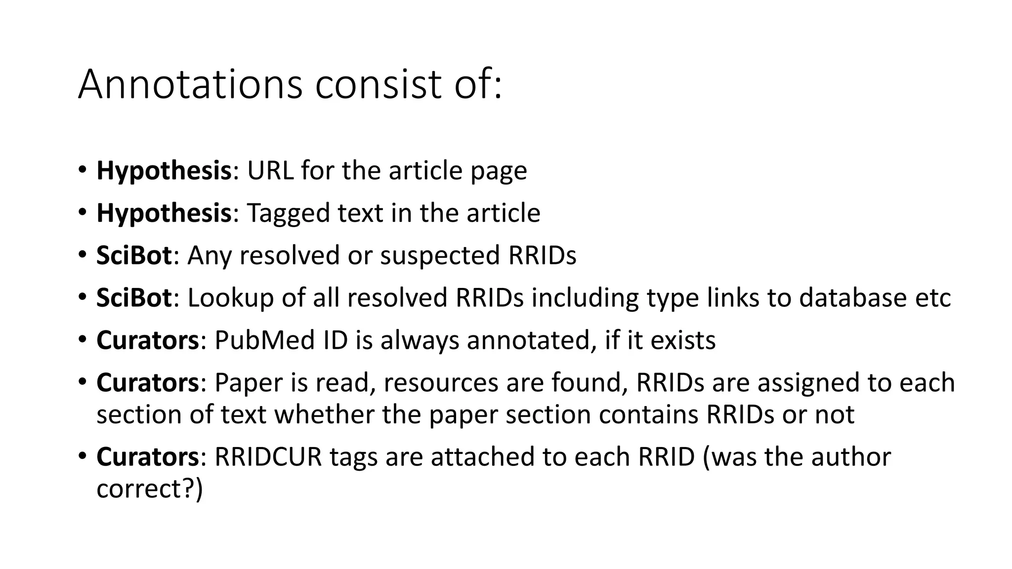 Annotations consist of:
• Hypothesis: URL for the article page
• Hypothesis: Tagged text in the article
• SciBot: Any resolved or suspected RRIDs
• SciBot: Lookup of all resolved RRIDs including type links to database etc
• Curators: PubMed ID is always annotated, if it exists
• Curators: Paper is read, resources are found, RRIDs are assigned to each
section of text whether the paper section contains RRIDs or not
• Curators: RRIDCUR tags are attached to each RRID (was the author
correct?)
 