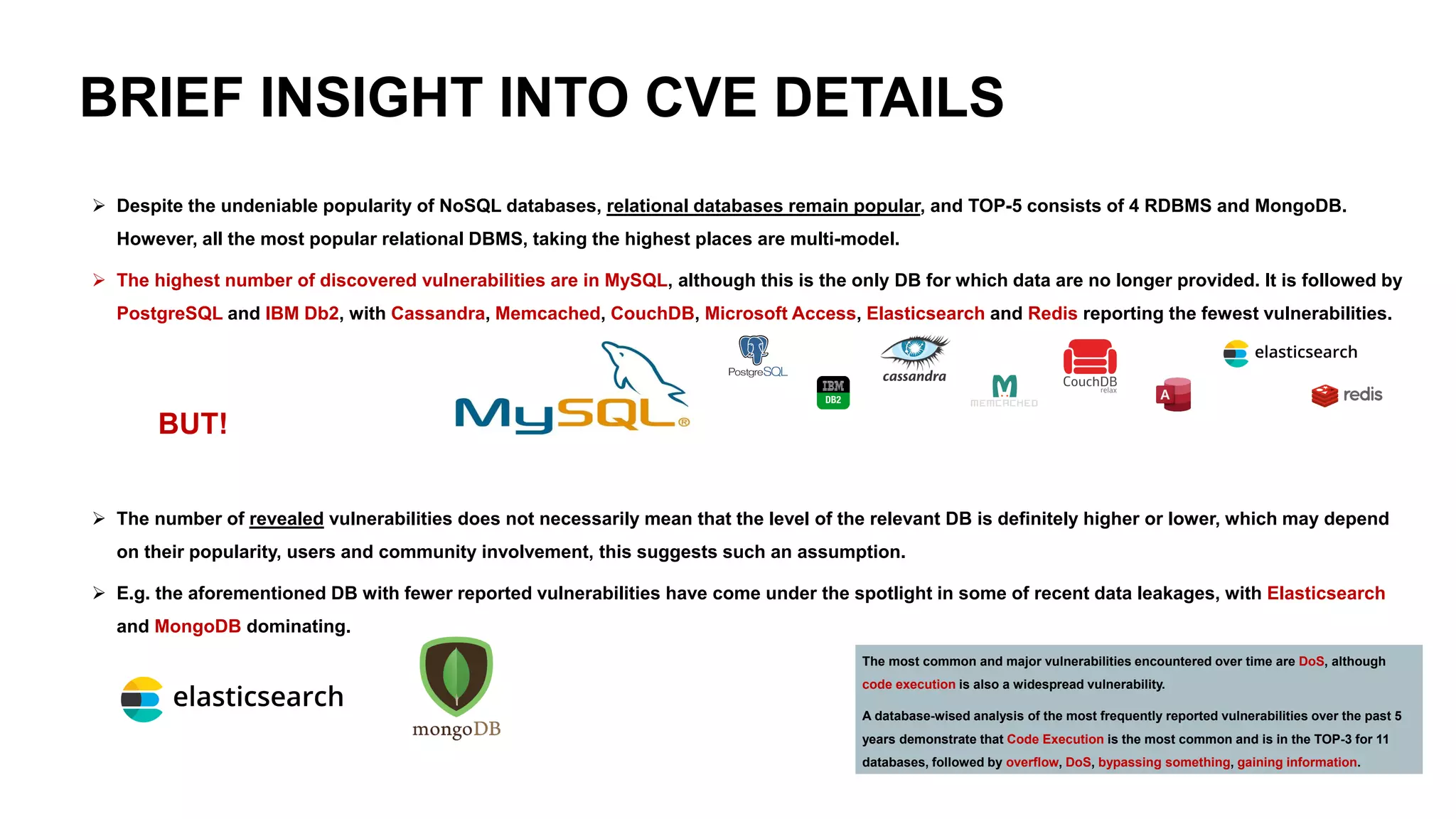 BRIEF INSIGHT INTO CVE DETAILS
➢ Despite the undeniable popularity of NoSQL databases, relational databases remain popular, and TOP-5 consists of 4 RDBMS and MongoDB.
However, all the most popular relational DBMS, taking the highest places are multi-model.
➢ The highest number of discovered vulnerabilities are in MySQL, although this is the only DB for which data are no longer provided. It is followed by
PostgreSQL and IBM Db2, with Cassandra, Memcached, CouchDB, Microsoft Access, Elasticsearch and Redis reporting the fewest vulnerabilities.
BUT!
➢ The number of revealed vulnerabilities does not necessarily mean that the level of the relevant DB is definitely higher or lower, which may depend
on their popularity, users and community involvement, this suggests such an assumption.
➢ E.g. the aforementioned DB with fewer reported vulnerabilities have come under the spotlight in some of recent data leakages, with Elasticsearch
and MongoDB dominating.
The most common and major vulnerabilities encountered over time are DoS, although
code execution is also a widespread vulnerability.
A database-wised analysis of the most frequently reported vulnerabilities over the past 5
years demonstrate that Code Execution is the most common and is in the TOP-3 for 11
databases, followed by overflow, DoS, bypassing something, gaining information.
 