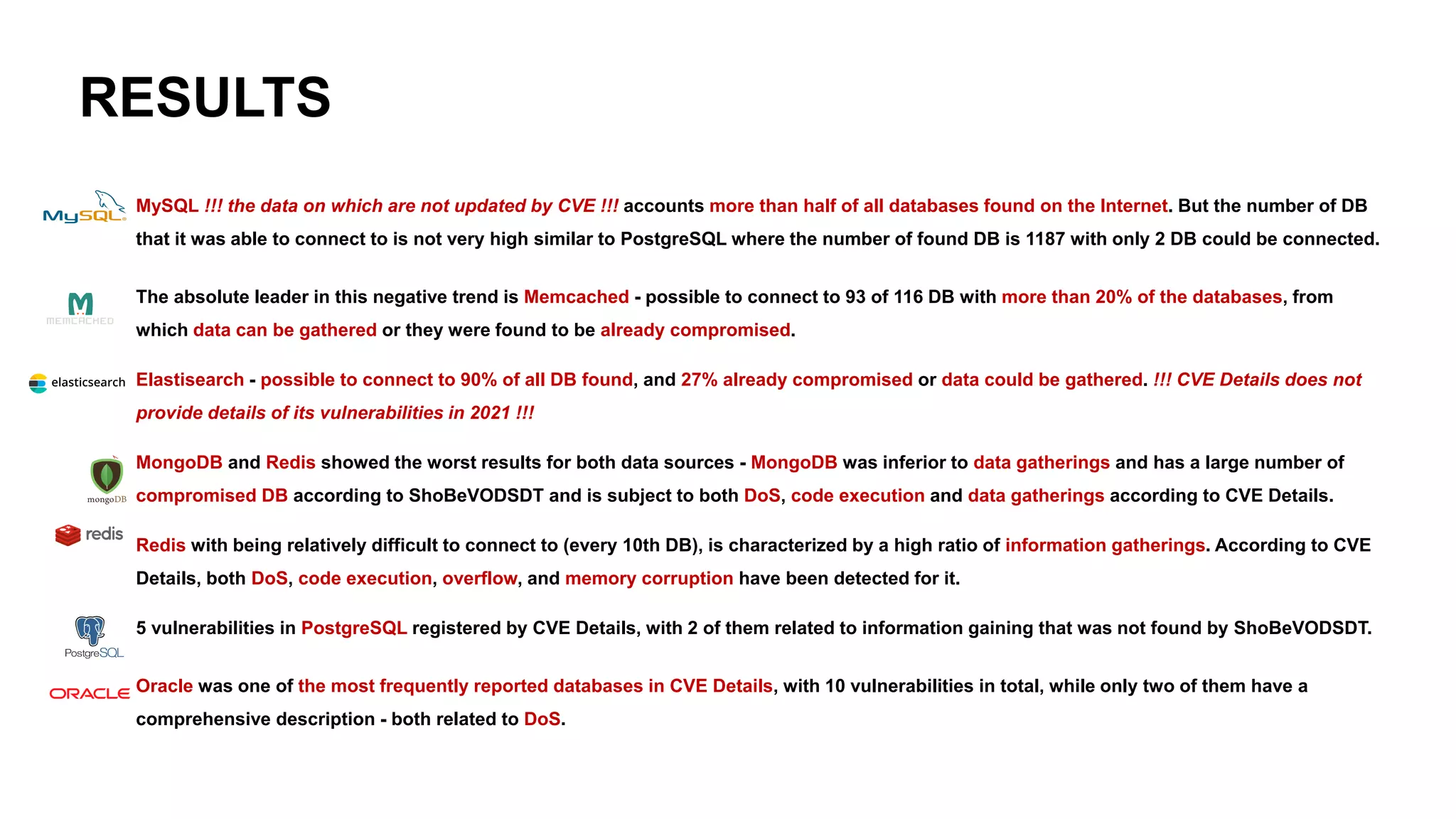 RESULTS
➢ MySQL !!! the data on which are not updated by CVE !!! accounts more than half of all databases found on the Internet. But the number of DB
that it was able to connect to is not very high similar to PostgreSQL where the number of found DB is 1187 with only 2 DB could be connected.
➢ The absolute leader in this negative trend is Memcached - possible to connect to 93 of 116 DB with more than 20% of the databases, from
which data can be gathered or they were found to be already compromised.
➢ Elastisearch - possible to connect to 90% of all DB found, and 27% already compromised or data could be gathered. !!! CVE Details does not
provide details of its vulnerabilities in 2021 !!!
➢ MongoDB and Redis showed the worst results for both data sources - MongoDB was inferior to data gatherings and has a large number of
compromised DB according to ShoBeVODSDT and is subject to both DoS, code execution and data gatherings according to CVE Details.
➢ Redis with being relatively difficult to connect to (every 10th DB), is characterized by a high ratio of information gatherings. According to CVE
Details, both DoS, code execution, overflow, and memory corruption have been detected for it.
➢ 5 vulnerabilities in PostgreSQL registered by CVE Details, with 2 of them related to information gaining that was not found by ShoBeVODSDT.
➢ Oracle was one of the most frequently reported databases in CVE Details, with 10 vulnerabilities in total, while only two of them have a
comprehensive description - both related to DoS.
 