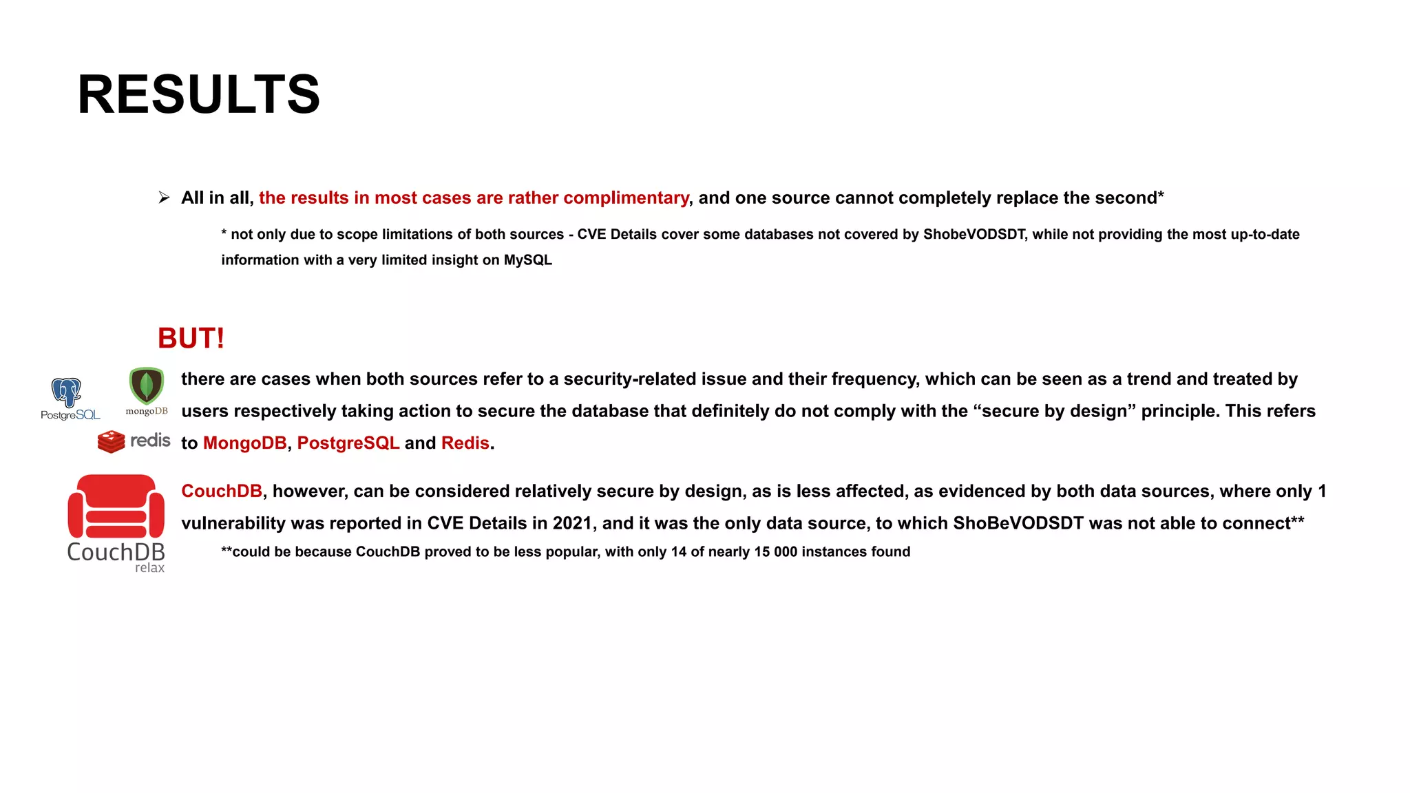 RESULTS
➢ All in all, the results in most cases are rather complimentary, and one source cannot completely replace the second*
* not only due to scope limitations of both sources - CVE Details cover some databases not covered by ShobeVODSDT, while not providing the most up-to-date
information with a very limited insight on MySQL
BUT!
➢ there are cases when both sources refer to a security-related issue and their frequency, which can be seen as a trend and treated by
users respectively taking action to secure the database that definitely do not comply with the “secure by design” principle. This refers
to MongoDB, PostgreSQL and Redis.
➢ CouchDB, however, can be considered relatively secure by design, as is less affected, as evidenced by both data sources, where only 1
vulnerability was reported in CVE Details in 2021, and it was the only data source, to which ShoBeVODSDT was not able to connect**
**could be because CouchDB proved to be less popular, with only 14 of nearly 15 000 instances found
 