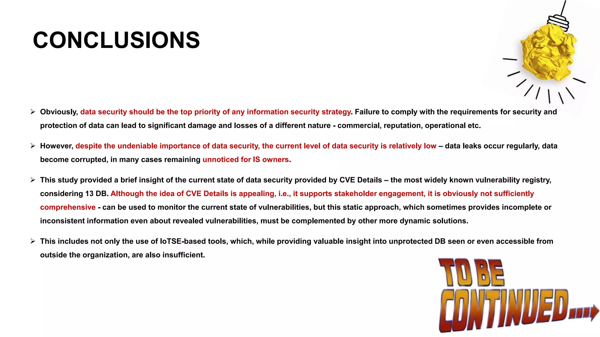 CONCLUSIONS
➢ Obviously, data security should be the top priority of any information security strategy. Failure to comply with the requirements for security and
protection of data can lead to significant damage and losses of a different nature - commercial, reputation, operational etc.
➢ However, despite the undeniable importance of data security, the current level of data security is relatively low – data leaks occur regularly, data
become corrupted, in many cases remaining unnoticed for IS owners.
➢ This study provided a brief insight of the current state of data security provided by CVE Details – the most widely known vulnerability registry,
considering 13 DB. Although the idea of CVE Details is appealing, i.e., it supports stakeholder engagement, it is obviously not sufficiently
comprehensive - can be used to monitor the current state of vulnerabilities, but this static approach, which sometimes provides incomplete or
inconsistent information even about revealed vulnerabilities, must be complemented by other more dynamic solutions.
➢ This includes not only the use of IoTSE-based tools, which, while providing valuable insight into unprotected DB seen or even accessible from
outside the organization, are also insufficient.
 