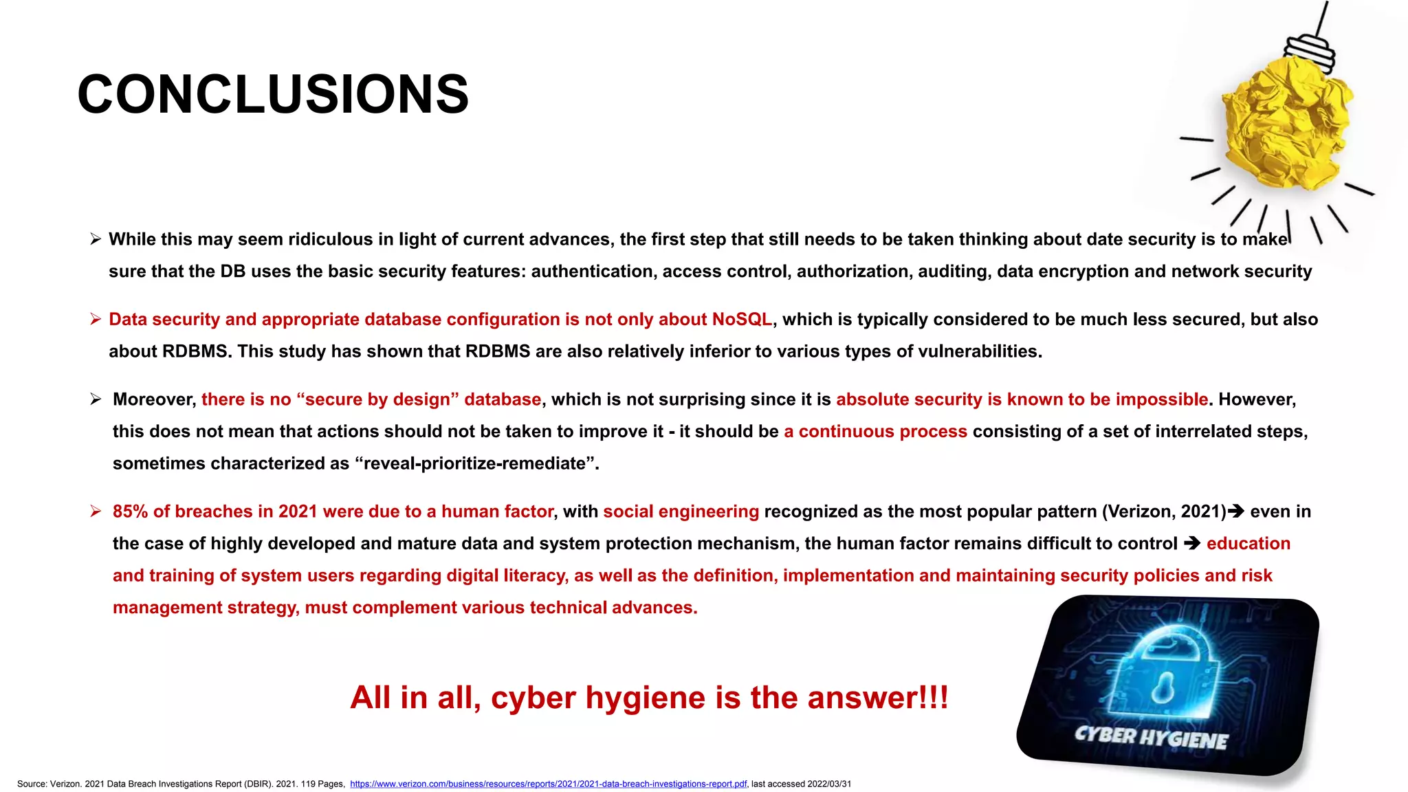 CONCLUSIONS
➢ While this may seem ridiculous in light of current advances, the first step that still needs to be taken thinking about date security is to make
sure that the DB uses the basic security features: authentication, access control, authorization, auditing, data encryption and network security
➢ Data security and appropriate database configuration is not only about NoSQL, which is typically considered to be much less secured, but also
about RDBMS. This study has shown that RDBMS are also relatively inferior to various types of vulnerabilities.
➢ Moreover, there is no “secure by design” database, which is not surprising since it is absolute security is known to be impossible. However,
this does not mean that actions should not be taken to improve it - it should be a continuous process consisting of a set of interrelated steps,
sometimes characterized as “reveal-prioritize-remediate”.
➢ 85% of breaches in 2021 were due to a human factor, with social engineering recognized as the most popular pattern (Verizon, 2021)➔ even in
the case of highly developed and mature data and system protection mechanism, the human factor remains difficult to control ➔ education
and training of system users regarding digital literacy, as well as the definition, implementation and maintaining security policies and risk
management strategy, must complement various technical advances.
All in all, cyber hygiene is the answer!!!
Source: Verizon. 2021 Data Breach Investigations Report (DBIR). 2021. 119 Pages, https://www.verizon.com/business/resources/reports/2021/2021-data-breach-investigations-report.pdf, last accessed 2022/03/31
 
