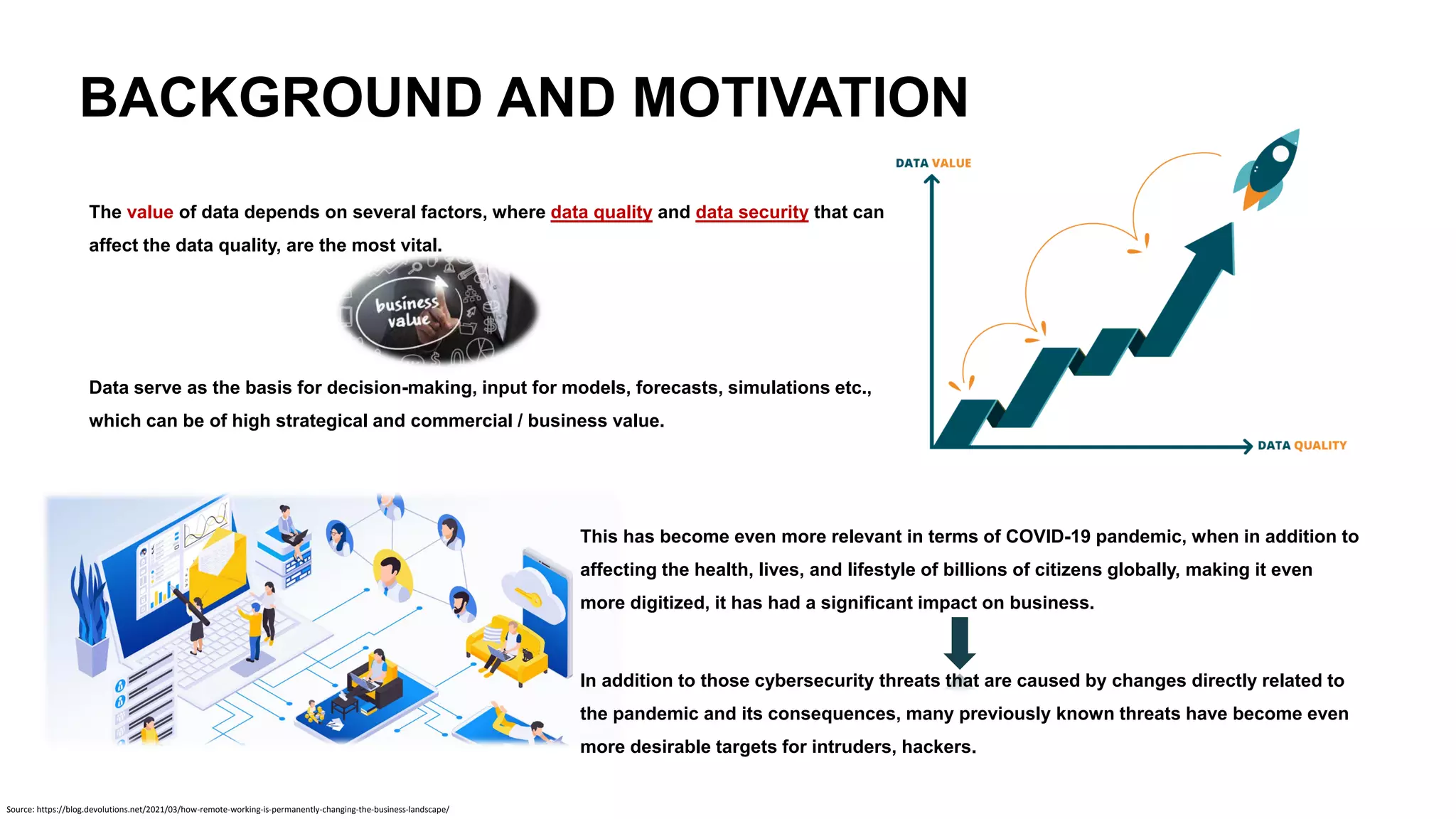 BACKGROUND AND MOTIVATION
The value of data depends on several factors, where data quality and data security that can
affect the data quality, are the most vital.
Data serve as the basis for decision-making, input for models, forecasts, simulations etc.,
which can be of high strategical and commercial / business value.
This has become even more relevant in terms of COVID-19 pandemic, when in addition to
affecting the health, lives, and lifestyle of billions of citizens globally, making it even
more digitized, it has had a significant impact on business.
In addition to those cybersecurity threats that are caused by changes directly related to
the pandemic and its consequences, many previously known threats have become even
more desirable targets for intruders, hackers.
Source: https://blog.devolutions.net/2021/03/how-remote-working-is-permanently-changing-the-business-landscape/
 