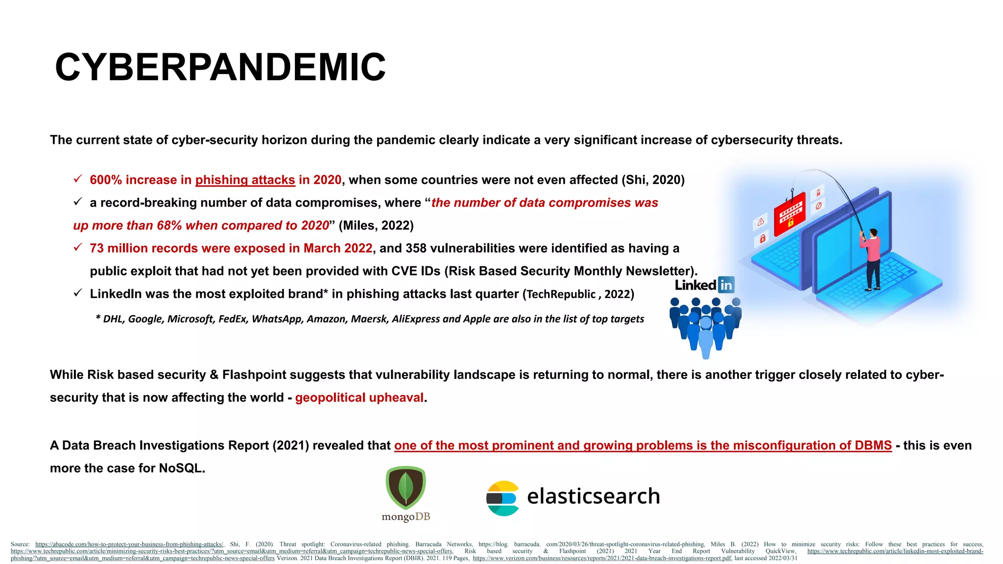 CYBERPANDEMIC
The current state of cyber-security horizon during the pandemic clearly indicate a very significant increase of cybersecurity threats.
✓ 600% increase in phishing attacks in 2020, when some countries were not even affected (Shi, 2020)
✓ a record-breaking number of data compromises, where “the number of data compromises was
up more than 68% when compared to 2020” (Miles, 2022)
✓ 73 million records were exposed in March 2022, and 358 vulnerabilities were identified as having a
public exploit that had not yet been provided with CVE IDs (Risk Based Security Monthly Newsletter).
✓ LinkedIn was the most exploited brand* in phishing attacks last quarter (TechRepublic , 2022)
Source: https://abacode.com/how-to-protect-your-business-from-phishing-attacks/, Shi, F. (2020). Threat spotlight: Coronavirus-related phishing. Barracuda Networks, https://blog. barracuda. com/2020/03/26/threat-spotlight-coronavirus-related-phishing, Miles B. (2022) How to minimize security risks: Follow these best practices for success,
https://www.techrepublic.com/article/minimizing-security-risks-best-practices/?utm_source=email&utm_medium=referral&utm_campaign=techrepublic-news-special-offers, Risk based security & Flashpoint (2021) 2021 Year End Report Vulnerability QuickView, https://www.techrepublic.com/article/linkedin-most-exploited-brand-
phishing/?utm_source=email&utm_medium=referral&utm_campaign=techrepublic-news-special-offers Verizon. 2021 Data Breach Investigations Report (DBIR). 2021. 119 Pages, https://www.verizon.com/business/resources/reports/2021/2021-data-breach-investigations-report.pdf, last accessed 2022/03/31
While Risk based security & Flashpoint suggests that vulnerability landscape is returning to normal, there is another trigger closely related to cyber-
security that is now affecting the world - geopolitical upheaval.
A Data Breach Investigations Report (2021) revealed that one of the most prominent and growing problems is the misconfiguration of DBMS - this is even
more the case for NoSQL.
* DHL, Google, Microsoft, FedEx, WhatsApp, Amazon, Maersk, AliExpress and Apple are also in the list of top targets
 