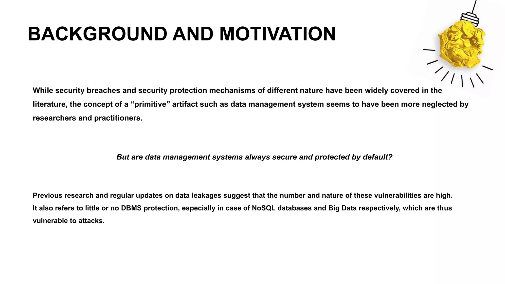 BACKGROUND AND MOTIVATION
While security breaches and security protection mechanisms of different nature have been widely covered in the
literature, the concept of a “primitive” artifact such as data management system seems to have been more neglected by
researchers and practitioners.
But are data management systems always secure and protected by default?
Previous research and regular updates on data leakages suggest that the number and nature of these vulnerabilities are high.
It also refers to little or no DBMS protection, especially in case of NoSQL databases and Big Data respectively, which are thus
vulnerable to attacks.
 