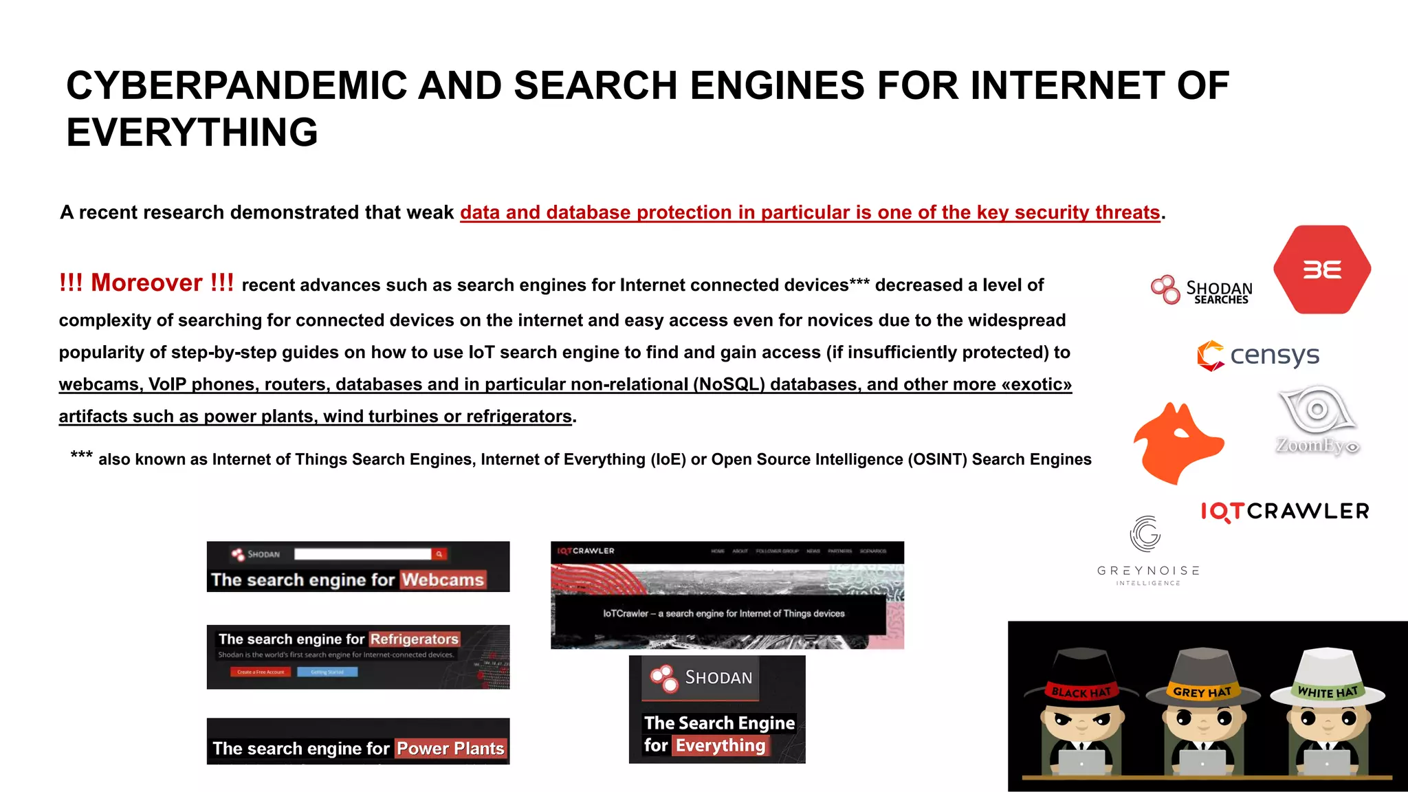 CYBERPANDEMIC AND SEARCH ENGINES FOR INTERNET OF
EVERYTHING
!!! Moreover !!! recent advances such as search engines for Internet connected devices*** decreased a level of
complexity of searching for connected devices on the internet and easy access even for novices due to the widespread
popularity of step-by-step guides on how to use IoT search engine to find and gain access (if insufficiently protected) to
webcams, VoIP phones, routers, databases and in particular non-relational (NoSQL) databases, and other more «exotic»
artifacts such as power plants, wind turbines or refrigerators.
*** also known as Internet of Things Search Engines, Internet of Everything (IoE) or Open Source Intelligence (OSINT) Search Engines
A recent research demonstrated that weak data and database protection in particular is one of the key security threats.
 
