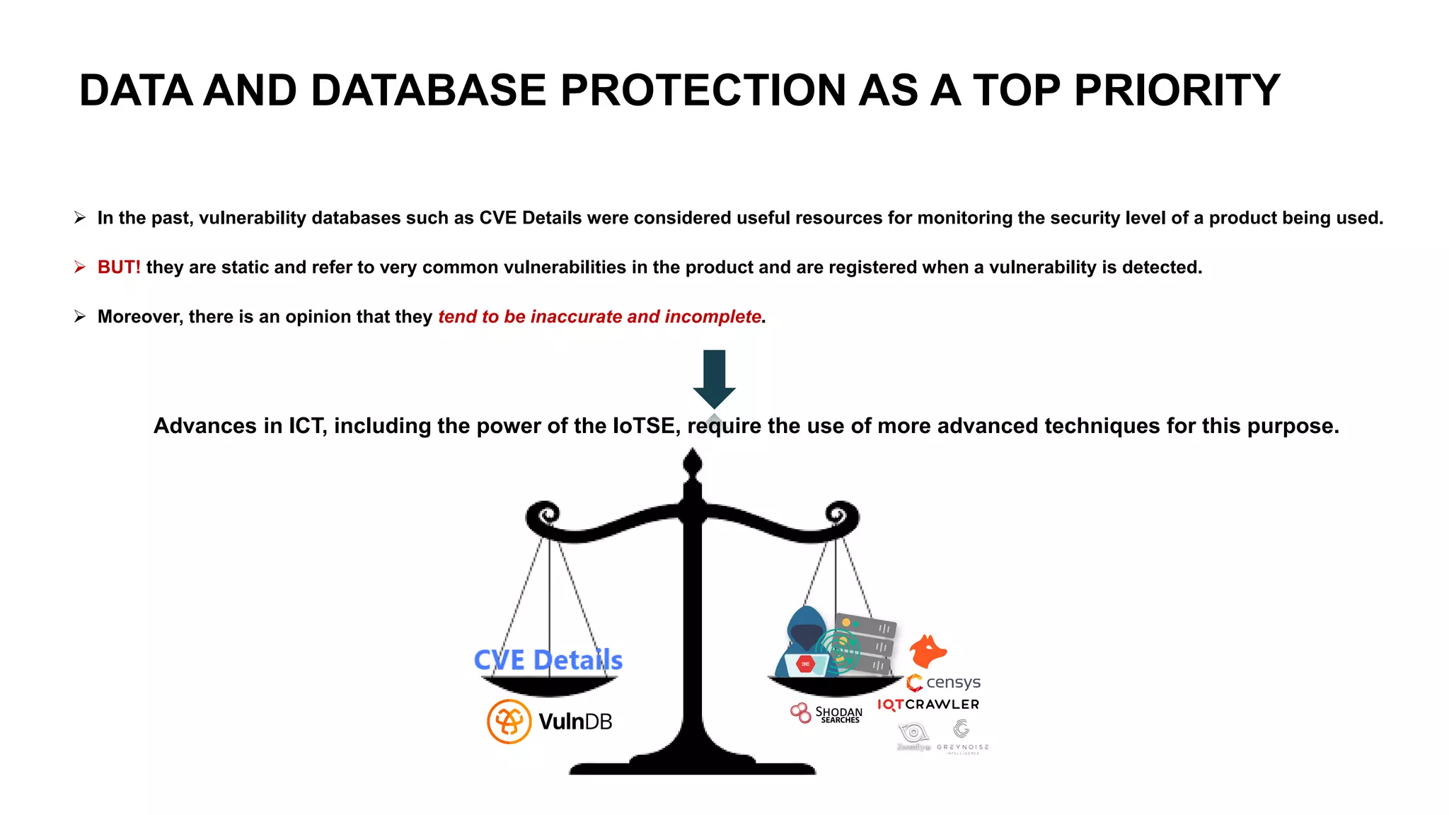 DATA AND DATABASE PROTECTION AS A TOP PRIORITY
➢ In the past, vulnerability databases such as CVE Details were considered useful resources for monitoring the security level of a product being used.
➢ BUT! they are static and refer to very common vulnerabilities in the product and are registered when a vulnerability is detected.
➢ Moreover, there is an opinion that they tend to be inaccurate and incomplete.
Advances in ICT, including the power of the IoTSE, require the use of more advanced techniques for this purpose.
 