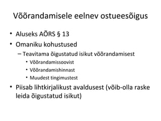 Võõrandamisele eelnev ostueesõigus
• Aluseks AÕRS § 13
• Omaniku kohustused
– Teavitama õigustatud isikut võõrandamisest
• Võõrandamissoovist
• Võõrandamishinnast
• Muudest tingimustest
• Piisab lihtkirjalikust avaldusest (võib-olla raske
leida õigustatud isikut)
 