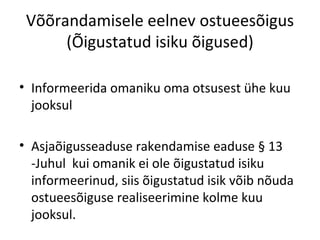 Võõrandamisele eelnev ostueesõigus
(Õigustatud isiku õigused)
• Informeerida omaniku oma otsusest ühe kuu
jooksul
• Asjaõigusseaduse rakendamise eaduse § 13
-Juhul kui omanik ei ole õigustatud isiku
informeerinud, siis õigustatud isik võib nõuda
ostueesõiguse realiseerimine kolme kuu
jooksul.
 