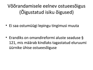 Võõrandamisele eelnev ostueesõigus
(Õigustatud isiku õigused)
• Ei saa ostumüügi lepingu tingimusi muuta
• Erandiks on omandireformi aluste seaduse §
121, mis määrab kindlaks tagastatud eluruumi
üürnike ühise ostueesõiguse
 