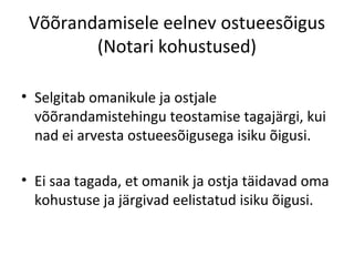 Võõrandamisele eelnev ostueesõigus
(Notari kohustused)
• Selgitab omanikule ja ostjale
võõrandamistehingu teostamise tagajärgi, kui
nad ei arvesta ostueesõigusega isiku õigusi.
• Ei saa tagada, et omanik ja ostja täidavad oma
kohustuse ja järgivad eelistatud isiku õigusi.
 