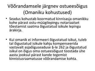 Võõrandamsele järgnev ostueesõigus
(Omaniku kohustused)
• Seadus kohustab koormatud kinnisasja omanikku
kohe pärast ostu-müügilepingu notariaalset
tõestamist saatma õigustatud isikule lepingu
ärakirja.
• Kui omanik ei informeeri õigustatud isikut, tuleb
tal õigustatud isikule kahju kompenseerida
vastavalt asjaõiguseaduse §-le 262 ja õigustatud
isikul on õigus oma ostueesõigust teostada ühe
aasta jooksul pärast kande tegemist
kinnistusraamatusse võõrandamise kohta.
 