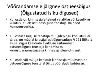 Võõrandamsele järgnev ostueesõigus
(Õigustatud isiku õigused)
• Kui ostja on kinnisasjale teinud vajalikke või kasulikke
kulutusi, tuleb ostueesõiguse teostajal ka need
kompenseerida.
• Kui ostueesõiguse teostaja müügilepingu kohustusi ei
täida, on müüjal ja ostjal asjaõiguseaduse § 271 lõike 1
alusel õigus keelduda avalduse esitamisest
ostueesõiguse teostaja kandmiseks
kinnistusraamatusse ja kinnisasja üleandmisest.
• Kui ostja või müüja keeldub kinnisasja müümast, on
ostueesõiguse teostajal õigus pöörduda kohtusse.
 