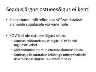 Seadusjärgne ostueesõigus ei kehti
• Kaasomandi mõtteline osa võõrandatakse
alanejale sugulasele või vanemale
• KOV'il ei ole ostueesõigust siis kui
– kinnisasi võõrandatakse riigile, KOV'ile või
sugulaste vahel
– võõrandamine toimub enampakkumise kaudu
– kinnisasja kasutatakse äriühingu mitterahaliseks
sissemakseks kapitali suurendamiseks
 