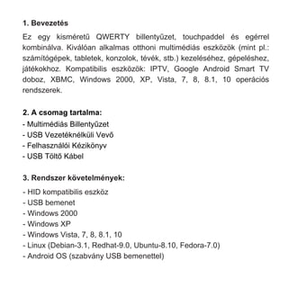 1. Bevezetés
Ez egy kisméretű QWERTY billentyűzet, touchpaddel és egérrel
kombinálva. Kiválóan alkalmas otthoni multimédiás eszközök (mint pl.:
számítógépek, tabletek, konzolok, tévék, stb.) kezeléséhez, gépeléshez,
játékokhoz. Kompatibilis eszközök: IPTV, Google Android Smart TV
doboz, XBMC, Windows 2000, XP, Vista, 7, 8, 8.1, 10 operációs
rendszerek.
2. A csomag tartalma:
- Multimédiás Billentyűzet
- USB Vezetéknélküli Vevő
- Felhasználói Kézikönyv
- USB Töltő Kábel
3. Rendszer követelmények:
- HID kompatibilis eszköz
- USB bemenet
- Windows 2000
- Windows XP
- Windows Vista, 7, 8, 8.1, 10
- Linux (Debian-3.1, Redhat-9.0, Ubuntu-8.10, Fedora-7.0)
- Android OS (szabvány USB bemenettel)
 